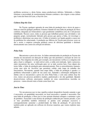 problema ocorresse e, desta forma, nunca produzissem defeitos. Sobretudo, o Jidoka
eliminou a necessidade de monitoramento humano contínuo e deu origem a uma cultura
que é uma das bases do Lean, a Stop the Line.


Cultura Stop the Line

        Na Toyota, qualquer operador de uma linha de produção tem o dever de parar a
linha ao sinal de qualquer problema. Estamos falando de uma linha de produção de fluxo
contínuo, integrada aos fornecedores e que geralmente contabiliza cerca de 2 mil pessoas
trabalhando. Nessses casos, todas as pessoas que trabalham param suas atividades e um
pequeno grupo, normalmente liderado pela pessoa que parou a linha, irá investigar o
problema e determinar sua causa raiz. A linha só tornará a ser ligada quando a causa raiz
do problema for solucionada. A produção nas fábricas da Toyota para diversas vezes ao
dia e assim, a empresa consegue produzir carros de altíssima qualidade e diminuir
drasticamente seus custos de correção de defeitos.


Poka-Yoke

        Mecanismos a prova de erros. As linhas automatizadas de produção na Toyota são
dotadas de mecanismos de detecção de falhas que não permitem a inserção de erros no
processo. Nas máquinas de solda, por exemplo, um mecanismo verifica se a máquina está
apta a fazer a soldagem – se tudo estiver certo, a solda será realizada. Após o processo,
outro mecanismo faz uma verificação para ver se tudo ocorreu bem. Caso algum dos
testes falhe, a linha de produção para automaticamente. Para os procedimentos manuais,
existe uma série de checklists que permitem validar cada etapa do trabalho dos
funcionários. Novamente, quando uma etapa falha, a linha de produção é parada e o
problema solucionado a partir de sua causa raiz. Juntando a automação inteligente do
Jidoka com os mecanismos a prova de erros Poka-Yoke, e com uma cultura Stop the
Line, temos um processo produtivo maduro, padronizado e de alta qualidade. Quando
desenvolvemos software, precisamos também ter estas características inseridas no
processo - vamos discutir mais a frente como fazer isto.


Just in Time

       Ter um processo just in time significa reduzir desperdício fazendo somente o que
é necessário, na quantidade necessária, no local necessário e quando é necessário. Em
uma linha de produção, o fluxo just in time permite diminuir estoques e aumentar o giro
de produtos. Associado a uma técnica de produção conhecida por sistema puxado, o just
in time possibilita também minimizar as perdas com produção excessiva e
consequentemente aumentar a produtividade da linha de produção. O just-in-time
também pode ser aplicado em software de diversas maneiras, que vamos explorar mais
adiante.
 