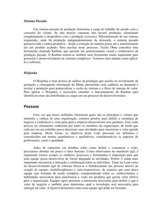 Sistema Puxado

        Um sistema puxado de produção determina a carga de trabalho de acordo com o
consumo do cliente. Se não houver consumo não haverá produção, eliminando
completamente o desperdício com a produção excessiva. Diferentemente de um sistema
empurrado, onde há produção independentemente da demanda, o sistema puxado
gerencia toda a cadeia produtiva - desde a extração da matéria prima até a transformação
em um produto acabado. Para auxiliar neste processo, Taichi Ohno concebeu uma
ferramenta chamada Kanban, que permite um gerenciamento visual e colaborativo da
produção puxada. O Kanban tornou-se também uma ferramenta muito importante para
gerenciar o desenvolvimento de sistemas complexos. Veremos mais adiante como aplicá-
lo a software.


Heijunka

        O Heijunka é uma técnica de análise da produção que auxilia no nivelamento da
produção e consequente eliminação do Muda, permitindo criar cadência na demanda e
nivelar a produção para potencializar a vazão do sistema e o fluxo de entrega de valor.
Para aplicar o Heijunka, é necessário entender o funcionamento do Kanban para
identificar como são distribuídas as cargas em um processo de desenvolvimento.


Pessoas

       Uma vez que temos definidos claramente quais são os princípios e valores que
norteiam a cultura de uma organização, estamos prontos para definir a estratégia de
negócio e estabelecer a visão pela qual a empresa desenvolverá seus produtos. Esta visão
precisa ser claramente conhecida por todos os membros da organização, de modo que
cada um em seu trabalho possa direcionar suas atividades para maximizar o valor gerado
pela empresa. Desta forma, os objetivos desta visão precisam ser definidos e
comunicados em termos quantitativos e qualitativos, considerando-se os aspectos de
performance, custo e qualidade.

        Antes de entrarmos em detalhes sobre como definir e comunicar a visão,
precisamos abordar um pouco o fator humano. Como observamos no manifesto ágil, é
importante termos sempre os melhores processos e ferramentas à disposição para que
uma equipe possa desenvolver de forma adequada as atividades. Porém, é ainda mais
importante maximizar a interação e colaboração entre os indivíduos. Tanto no Lean como
no desenvolvimento ágil de software busca-se o fortalecimento das pessoas através da
criação de equipes multidisciplinares e auto-responsáveis, de maneira que uma única
equipe seja formada de modo completo, compreendendo todos os conhecimentos e
habilidades necessárias para transformar a visão em produtos que gerem valor efetivo
para a organização. Equipes ágeis possuem a autonomia necessária para definir o que é
valor de negócio e também para determinar qual a tecnologia será necessária para
entregar tal valor. A figura 6 demonstra como uma equipe ágil pode ser formada.
 