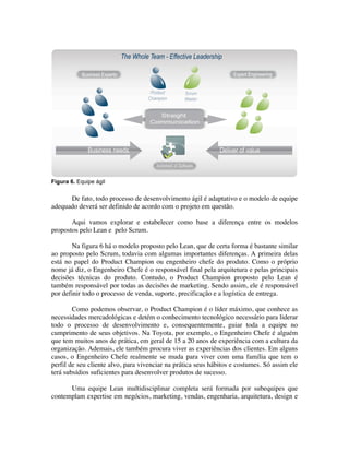 Figura 6. Equipe ágil


      De fato, todo processo de desenvolvimento ágil é adaptativo e o modelo de equipe
adequado deverá ser definido de acordo com o projeto em questão.

       Aqui vamos explorar e estabelecer como base a diferença entre os modelos
propostos pelo Lean e pelo Scrum.

        Na figura 6 há o modelo proposto pelo Lean, que de certa forma é bastante similar
ao proposto pelo Scrum, todavia com algumas importantes diferenças. A primeira delas
está no papel do Product Champion ou engenheiro chefe do produto. Como o próprio
nome já diz, o Engenheiro Chefe é o responsável final pela arquitetura e pelas principais
decisões técnicas do produto. Contudo, o Product Champion proposto pelo Lean é
também responsável por todas as decisões de marketing. Sendo assim, ele é responsável
por definir todo o processo de venda, suporte, precificação e a logística de entrega.

        Como podemos observar, o Product Champion é o líder máximo, que conhece as
necessidades mercadológicas e detém o conhecimento tecnológico necessário para liderar
todo o processo de desenvolvimento e, consequentemente, guiar toda a equipe no
cumprimento de seus objetivos. Na Toyota, por exemplo, o Engenheiro Chefe é alguém
que tem muitos anos de prática, em geral de 15 a 20 anos de experiência com a cultura da
organização. Ademais, ele também procura viver as experiências dos clientes. Em alguns
casos, o Engenheiro Chefe realmente se muda para viver com uma família que tem o
perfil de seu cliente alvo, para vivenciar na prática seus hábitos e costumes. Só assim ele
terá subsídios suficientes para desenvolver produtos de sucesso.

      Uma equipe Lean multidisciplinar completa será formada por subequipes que
contemplam expertise em negócios, marketing, vendas, engenharia, arquitetura, design e
 