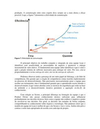 produção. A comunicação entre estes experts deve sempre ser a mais direta e eficaz
possível. Logo, a figura 7 demonstra a efetividade da comunicação:




Figura 7. Efetividade da comunicação


        O principal objetivo do trabalho conjunto e integrado de uma equipe Lean é
identificar com assertividade as necessidades de negócio e promover a entrega
incremental de valor efetivo.. É fundamental uma equipe saber identificar o que é valor e
qual a porção mínima de software necessária para entregar tal valor. Por isso, cita-se
propositadamente o termo entrega de valor, em vez de entrega de software.

       Podemos observar ainda a presença de um outro papel de liderança, a do líder de
competências. Ele garante que a criação de competências esteja inserida implicitamente
no processo de desenvolvimento. Não precisamos necessariamente parar a equipe para
receber um treinamento, mas é fundamental garantir que o aprendizado ocorra durante o
desenvolvimento. Logo vamos abordar como as técnicas de engenharia que estão na base
da pirâmide e o desenvolvimento iterativo permitem a aquisição on-the-fly de
conhecimento.

       Com relação ao Scrum, a principal diferença na formação da equipe é que o
Product Owner não possui conhecimento técnico suficiente para influenciar
profundamente nas decisões técnicas, bem como a equipe não conhece o negócio a ponto
de envolver-se nas decisões. Em geral, as decisões são tomadas de forma conjunta,
compartilhando-se conhecimento sobre negócio e tecnologia. Não podemos dizer que o
modelo de equipe do Lean é melhor do que o do Scrum e vice e versa. Ambos têm prós e
contras e serão mais apropriados de acordo com cada tipo de projeto.
 