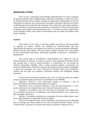 Quebrando a Visão

       Uma vez que a organização tenha definido adequadamente sua visão e estratégia
de negócios partimos para a implementação, aplicando os princípios e valores do Lean e
do desenvolvimento ágil nas demais camadas da organização. Dependendo do nível de
maturidade da empresa e das características dos projetos, ela poderá optar por usar Scrum
ou Kanban para criar um processo de entrega de valor. Antes disso, precisamos quebrar a
visão em objetivos menores que sejam específicos e mensuráveis. Tanto no Scrum quanto
no Kanban vamos utilizar uma ferramenta para isto – as estórias do usuário. Sendo assim,
vamos entender melhor como utilizar esta ferramenta antes de entrar em detalhes sobre
Scrum e Kanban.


Estórias

        Uma estória, ou User Story, é uma frase simples que descreve uma necessidade
ou requisito de sistema. Estórias são utilizadas no desenvolvimento ágil para
especificação de requisitos, em conjunto com critérios de aceite devidamente elaborados.
Estórias são uma forma rápida e eficaz de coletar e manter requisitos sem a necessidade
de uma formalização burocrática, adicionando agilidade no processo e facilitando o
planejamento.

        Uma estória pode ser considerada a funcionalidade em si dentro do ciclo de
desenvolvimento de software. A estória, em geral, é uma requisição do Product Owner
que, passada para o time de desenvolvimento, se transformará em uma porção do
software funcionando. Detalhes sobre a estória emergem durante as discussões nas
sessões de planejamento. Entretanto, algumas informações adicionais podem acompanhá-
la desde sua concepção, tais como: motivação do Product Owner para requisitá-la,
critérios que irão reger sua aceitação e descrições técnicas mais detalhadas, quando
necessário.

        O time de desenvolvimento colabora com o ciclo de vida das estórias na medida
em que as transforma para que possam ser classificadas como SMART:
•       eSpecífico: refere-se a uma intervenção pontual no software e não ao
desenvolvimento de um artefato muito grande ou complexo;
•       Mensurável: deve ser possível mensurar o custo de desenvolvimento e o valor
gerado, além prever sua situação futura após o desenvolvimento da estória;
•       Alcançável: na medida em que seu custo pode ser mensurado, uma estória deve
ser um objetivo possível de ser alcançado, cujo comprometimento com a entrega por
parte da equipe seja efetivo;
•       Realista: A tecnologia escolhida deve contemplar de forma realista fatores como
custo, tempo disponível e capacidade técnica da equipe;
•       Time-boxed (tempo fixo para o desenvolvimento): uma estória deve ser planejada
para ser entregue por inteira dentro de um ciclo de desenvolvimento. Porém, em um
eventual atraso, ela não deve ser motivo para atrasar ou adiantar a entrega do ciclo.
 
