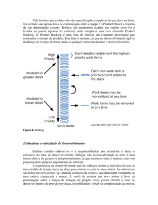 Vale lembrar que estórias não são especificações completas do que deve ser feito.
Na verdade, são apenas links de comunicação entre a equipe e o Product Owner a respeito
de um determinado assunto. Estórias são geralmente escritas em cartões (post-its) e
fixadas na parede (quadro de estórias), onde compõem uma lista chamada Product
Backlog. O Product Backlog é uma lista de estórias em constante priorização que
representa o escopo do produto. Esta lista é mutante, já que no desenvolvimento ágil as
mudanças de escopo são bem vindas a qualquer momento durante o desenvolvimento.




Figura 8. Backlog




Estimativas e velocidade de desenvolvimento

        Estórias contêm estimativas e a responsabilidade por estimá-las é única e
exclusiva do time de desenvolvimento. Delegar esta responsabilidade ao time é uma
forma efetiva de garantir o comprometimento, já que nenhuma meta é imposta, mas sim
proposta pelos próprios engenheiros de software.
        A experiência do desenvolvimento ágil de software mostra a ineficácia do uso de
uma medida de tempo (horas ou dias) para estimar o custo de uma estória. As estimativas
são feitas em story points (sp), medida exclusiva de esforço, que demonstra o tamanho de
uma estória comparada a outras. A tarefa de estimar em story points é livre da
preocupação sobre o tempo de duração do projeto. Story points liberam o time de
desenvolvimento da pressão por datas, possibilitando o foco na complexidade da estória.
 