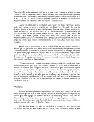Para acomodar as incertezas de estórias de grande porte, costuma-se utilizar a escala
Fibonacci para atribuição dos pontos, já que ela inicia com uma granularidade menor no
primeiros valores, partindo para apenas uma ordem de grandeza em escalas maiores: 1, 2,
3, 5, 8, 13, 21... A escala Fibonacci permite acomodar a incerteza do processo de
desenvolvimento nos intervalos entre um número e outro na escala.

        A previsibilidade com a completude das estórias em datas específicas vem da
união das estimativas com o conceito de velocidade. A velocidade do time de
desenvolvimento é descoberta com a informação histórica sobre quantos story points
foram completados nas últimas iterações de desenvolvimento. A representação de
velocidade pode ser por iteração ou mesmo por dia: 20sp por iteração ou 2sp/dia, por
exemplo. Desta forma, quando o time inicia uma nova jornada com 10 dias de
desenvolvimento, pode se comprometer com a entrega de software funcionando com um
grupo de estórias que somam aproximadamente a sua velocidade média nas últimas
iterações.

        Outro aspecto interessante é que a produtividade de uma equipe aumenta à
medida que vai agregando mais conhecimento sobre a tecnologia e o negócio em questão.
Consequentemente, as estimativas tornam-se também mais assertivas ao longo do tempo.
Em geral, uma equipe inicia com cerca de 30% de sua velocidade nominal e após três ou
quatro iterações a velocidade estabiliza em sua capacidade máxima. Entradas ou saídas
de integrantes da equipe podem também afetar a velocidade, mesmo depois do grupo ter
atingido uma estabilização da velocidade.

        Vale salientar que o custo de uma estória varia de equipe para equipe e de época
de desenvolvimento para época de desenvolvimento. É correto utilizar velocidade e
número de estórias para comparar iterações consecutivas para uma mesma equipe.
Entretanto, a comparação de iterações muito distantes ou de diferentes equipes carece de
uma análise mais subjetiva. Além disso, a velocidade descoberta é uma média das últimas
iterações, sendo normal na iteração atual um resultado com desvio para mais ou para
menos. No caso de variação positiva da velocidade, mais estórias podem ser inseridas na
iteração. Quando a velocidade varia negativamente, as estórias de menor prioridade são
cortadas da iteração.


Priorização

       Estórias de desenvolvimento normalmente são criadas pelo Product Owner, mas
outras pessoas podem exercer esta função. Estórias de manutenção corretiva podem ser
criadas por uma equipe de suporte. Estórias de refactoring criadas pelo time de
desenvolvimento e estórias de novas funcionalidades. em geral, podem ser criadas por
uma equipe de marketing ou até pelo usuário final. Independente da fonte, a estória será
obrigatoriamente priorizada pelo Product Owner.

       Um Product Owner focado em maximizar o retorno do seu investimento
certamente realizará um bom trabalho de priorização. Uma priorização adequada pode
 