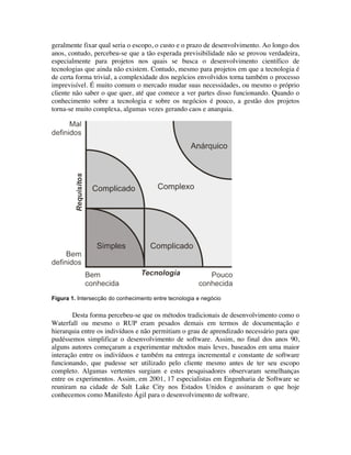 geralmente fixar qual seria o escopo, o custo e o prazo de desenvolvimento. Ao longo dos
anos, contudo, percebeu-se que a tão esperada previsibilidade não se provou verdadeira,
especialmente para projetos nos quais se busca o desenvolvimento científico de
tecnologias que ainda não existem. Contudo, mesmo para projetos em que a tecnologia é
de certa forma trivial, a complexidade dos negócios envolvidos torna também o processo
imprevisível. É muito comum o mercado mudar suas necessidades, ou mesmo o próprio
cliente não saber o que quer, até que comece a ver partes disso funcionando. Quando o
conhecimento sobre a tecnologia e sobre os negócios é pouco, a gestão dos projetos
torna-se muito complexa, algumas vezes gerando caos e anarquia.




Figura 1. Intersecção do conhecimento entre tecnologia e negócio


        Desta forma percebeu-se que os métodos tradicionais de desenvolvimento como o
Waterfall ou mesmo o RUP eram pesados demais em termos de documentação e
hierarquia entre os indivíduos e não permitiam o grau de aprendizado necessário para que
pudéssemos simplificar o desenvolvimento de software. Assim, no final dos anos 90,
alguns autores começaram a experimentar métodos mais leves, baseados em uma maior
interação entre os indivíduos e também na entrega incremental e constante de software
funcionando, que pudesse ser utilizado pelo cliente mesmo antes de ter seu escopo
completo. Algumas vertentes surgiam e estes pesquisadores observaram semelhanças
entre os experimentos. Assim, em 2001, 17 especialistas em Engenharia de Software se
reuniram na cidade de Salt Lake City nos Estados Unidos e assinaram o que hoje
conhecemos como Manifesto Ágil para o desenvolvimento de software.
 