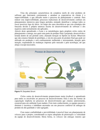 Uma das principais características da complexa tarefa de criar produtos de
software que funcionem corretamente e atendam as expectativas do cliente é a
imprevisibilidade, o que dificulta muito o processo de planejamento e controle. Para
reduzir esta imprevisibilidade, processos tradicionais de desenvolvimento confiam em
planejamentos intensivos para longos períodos, tentando identificar e mitigar todos os
riscos possíveis logo de início. Ao longo dos anos descobriu-se que esta estratégia não
funciona devido à própria natureza incerta do desenvolvimento de software e dos
negócios onde normalmente são aplicados.
Através deste aprendizado, o Lean e as metodologias ágeis propõem ciclos curtos de
planejamento e entrega, nos quais uma parte do produto final é projetada, desenvolvida e
testada dentro de um período curto, chamado iteração ou Sprints no Scrum. Observem
que não estamos falando de protótipos, e sim de uma parte do produto final que pode ser
utilizada em produção e será continuamente melhorada e incrementada, iteração após
iteração, respondendo às mudanças impostas pelo mercado e pela tecnologia, até que
atinja o escopo necessário.




Figura 11. Esqueleto Scrum


       Ciclos curtos de desenvolvimento proporcionam maior feedback e aprendizado
para todos os envolvidos no processo de desenvolvimento. Esta é uma das formas de
capacitação implícita no processos de desenvolvimento que citamos anteriormente,
essencial para um ambiente Lean maduro. Com mais conhecimento, as equipes passam a
diminuir a incerteza e trabalham ancoradas em um processo confiável de entregas de
produto de alta qualidade e valor agregado.

       Com maior confiabilidade e previsibilidade é possível fazer um planejamento de
releases para o projeto, considerando as regras adequadas de priorização e a velocidade
da equipe de desenvolvimento. Desta forma, os releases são entregas maiores que
 