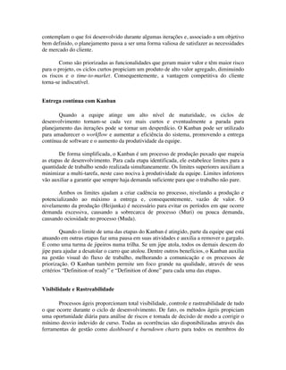 contemplam o que foi desenvolvido durante algumas iterações e, associado a um objetivo
bem definido, o planejamento passa a ser uma forma valiosa de satisfazer as necessidades
de mercado do cliente.

       Como são priorizadas as funcionalidades que geram maior valor e têm maior risco
para o projeto, os ciclos curtos propiciam um produto de alto valor agregado, diminuindo
os riscos e o time-to-market. Consequentemente, a vantagem competitiva do cliente
torna-se indiscutível.


Entrega contínua com Kanban

       Quando a equipe atinge um alto nível de maturidade, os ciclos de
desenvolvimento tornam-se cada vez mais curtos e eventualmente a parada para
planejamento das iterações pode se tornar um desperdício. O Kanban pode ser utilizado
para amadurecer o workflow e aumentar a eficiência do sistema, promovendo a entrega
contínua de software e o aumento da produtividade da equipe.

       De forma simplificada, o Kanban é um processo de produção puxado que mapeia
as etapas de desenvolvimento. Para cada etapa identificada, ele estabelece limites para a
quantidade de trabalho sendo realizada simultaneamente. Os limites superiores auxiliam a
minimizar a multi-tarefa, neste caso nociva à produtividade da equipe. Limites inferiores
vão auxiliar a garantir que sempre haja demanda suficiente para que o trabalho não pare.

       Ambos os limites ajudam a criar cadência no processo, nivelando a produção e
potencializando ao máximo a entrega e, consequentemente, vazão de valor. O
nivelamento da produção (Heijunka) é necessário para evitar os períodos em que ocorre
demanda excessiva, causando a sobrecarca de processo (Muri) ou pouca demanda,
causando ociosidade no processo (Muda).

        Quando o limite de uma das etapas do Kanban é atingido, parte da equipe que está
atuando em outras etapas faz uma pausa em suas atividades e auxilia a remover o gargalo.
É como uma turma de jipeiros numa trilha. Se um jipe atola, todos os demais descem do
jipe para ajudar a desatolar o carro que atolou. Dentre outros benefícios, o Kanban auxilia
na gestão visual do fluxo de trabalho, melhorando a comunicação e os processos de
priorização. O Kanban também permite um foco grande na qualidade, através de seus
critérios “Definition of ready” e “Definition of done” para cada uma das etapas.


Visibilidade e Rastreabilidade

       Processos ágeis proporcionam total visibilidade, controle e rastreabilidade de tudo
o que ocorre durante o ciclo de desenvolvimento. De fato, os métodos ágeis propiciam
uma oportunidade diária para análise de riscos e tomada de decisão de modo a corrigir o
mínimo desvio indevido de curso. Todas as ocorrências são disponibilizadas através das
ferramentas de gestão como dashboard e burndown charts para todos os membros do
 