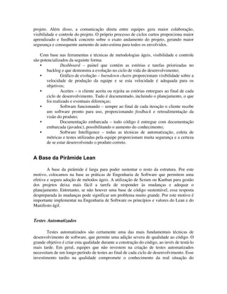 projeto. Além disso, a comunicação direta entre equipes gera maior colaboração,
visibilidade e controle do projeto. O próprio processo de ciclos curtos proporciona maior
aprendizado e feedback concreto sobre o exato andamento do projeto, gerando maior
segurança e consequente aumento de auto-estima para todos os envolvidos.

    Com base nas ferramentas e técnicas de metodologias ágeis, visibilidade e controle
são potencializados da seguinte forma:
    •           Dashboard – painel que contém as estórias e tarefas priorizadas no
       backlog e que demonstra a evolução no ciclo de vida do desenvolvimento;
    •           Gráfico de evolução – burndown charts proporcionam visibilidade sobre a
       velocidade de produção da equipe e se esta velocidade é adequada para os
       objetivos;
    •           Aceites – o cliente aceita ou rejeita as estórias entregues ao final de cada
       ciclo de desenvolvimento. Tudo é documentado, incluindo o planejamento, o que
       foi realizado e eventuais diferenças;
    •           Software funcionando – sempre ao final de cada iteração o cliente recebe
       um software pronto para uso, proporcionando feedback e retroalimentação da
       visão do produto;
    •           Documentação embarcada – todo código é entregue com documentação
       embarcada (javadoc), possibilitando o aumento do conhecimento;
    •           Software Intelligence – todas as técnicas de automatização, coleta de
       métricas e testes utilizadas pela equipe proporcionam muita segurança e a certeza
       de se estar desenvolvendo o produto correto.


A Base da Pirâmide Lean

        A base da pirâmide é larga para poder sustentar o resto da estrutura. Por este
motivo, colocamos na base as práticas de Engenharia de Software que permitem uma
efetiva e segura adoção de métodos ágeis. A utilização de Scrum ou Kanban para gestão
dos projetos deixa mais fácil a tarefa de responder às mudanças e adequar o
planejamento. Entretanto, se não houver uma base de código sustentável, essa resposta
despreparada às mudanças pode significar um problema muito grande. Por este motivo é
importante implementar na Engenharia de Software os princípios e valores do Lean e do
Manifesto ágil.


Testes Automatizados

       Testes automatizados são certamente uma das mais fundamentais técnicas de
desenvolvimento de software, que permite uma adição severa de qualidade ao código. O
grande objetivo é criar esta qualidade durante a construção do código, ao invés de testá-lo
mais tarde. Em geral, equipes que não investem na criação de testes automatizados
necessitam de um longo período de testes ao final de cada ciclo de desenvolvimento. Esse
investimento tardio na qualidade compromete o conhecimento da real situação do
 