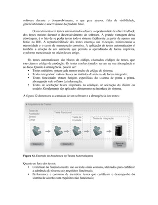 software durante o desenvolvimento, o que gera atrasos, falta de visibilidade,
gerenciabilidade e assertividade do produto final.

       O investimento em testes automatizados oferece a oportunidade de obter feedback
dos testes mesmo durante o desenvolvimento do software. A grande vantagem desta
abordagem, é o fato de se poder testar todo o sistema facilmente, a partir de apenas um
botão na IDE. A reprodutibilidade dos testes encoraja sua execução, minimizando a
necessidade e o custo de manutenção corretiva. A aplicação de testes automatizados é
também a criação de um ambiente que permita o aprendizado de forma implícita,
conforme mencionado no início destes artigo.

    Os testes automatizados são blocos de código, chamados códigos de testes, que
exercitam o código de produção. Os testes confeccionados variam na sua abrangência e
no foco. Quanto à abrangência, podem ser:
    • Testes unitários: testam cada menor trecho de código do sistema;
    • Testes integrados: testam classes ou módulos do sistema de forma integrada;
    • Testes funcionais: testam funções específicas do sistema de ponta a ponta,
        abrangendo todo o fluxo da informação;
    • Testes de aceitação: testes inspirados na condição de aceitação do cliente ou
        usuário. Geralemente são aplicados diretamente na interface do sistema.

A figura 12 demonstra as camadas de um software e a abrangência dos testes:




Figura 12. Exemplo de Arquitetura de Testes Automatizados


Quanto ao foco dos testes:
   • Corretude do funcionamento: são os testes mais comuns, utilizados para certificar
      a aderência do sistema aos requisitos funcionais;
   • Performance e consumo de memória: testes que certificam o desempenho do
      sistema de acordo com requisitos não-funcionais;
 