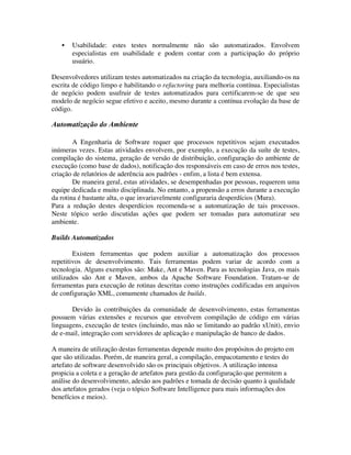 •   Usabilidade: estes testes normalmente não são automatizados. Envolvem
       especialistas em usabilidade e podem contar com a participação do próprio
       usuário.

Desenvolvedores utilizam testes automatizados na criação da tecnologia, auxiliando-os na
escrita de código limpo e habilitando o refactoring para melhoria contínua. Especialistas
de negócio podem usufruir de testes automatizados para certificarem-se de que seu
modelo de negócio segue efetivo e aceito, mesmo durante a contínua evolução da base de
código.

Automatização do Ambiente

        A Engenharia de Software requer que processos repetitivos sejam executados
inúmeras vezes. Estas atividades envolvem, por exemplo, a execução da suíte de testes,
compilação do sistema, geração de versão de distribuição, configuração do ambiente de
execução (como base de dados), notificação dos responsáveis em caso de erros nos testes,
criação de relatórios de aderência aos padrões - enfim, a lista é bem extensa.
        De maneira geral, estas atividades, se desempenhadas por pessoas, requerem uma
equipe dedicada e muito disciplinada. No entanto, a propensão a erros durante a execução
da rotina é bastante alta, o que invariavelmente configuraria desperdícios (Mura).
Para a redução destes desperdícios recomenda-se a automatização de tais processos.
Neste tópico serão discutidas ações que podem ser tomadas para automatizar seu
ambiente.

Builds Automatizados

        Existem ferramentas que podem auxiliar a automatização dos processos
repetitivos de desenvolvimento. Tais ferramentas podem variar de acordo com a
tecnologia. Alguns exemplos são: Make, Ant e Maven. Para as tecnologias Java, os mais
utilizados são Ant e Maven, ambos da Apache Software Foundation. Tratam-se de
ferramentas para execução de rotinas descritas como instruções codificadas em arquivos
de configuração XML, comumente chamados de builds.

       Devido às contribuições da comunidade de desenvolvimento, estas ferramentas
possuem várias extensões e recursos que envolvem compilação de código em várias
linguagens, execução de testes (incluindo, mas não se limitando ao padrão xUnit), envio
de e-mail, integração com servidores de aplicação e manipulação de banco de dados.

A maneira de utilização destas ferramentas depende muito dos propósitos do projeto em
que são utilizadas. Porém, de maneira geral, a compilação, empacotamento e testes do
artefato de software desenvolvido são os principais objetivos. A utilização intensa
propicia a coleta e a geração de artefatos para gestão da configuração que permitem a
análise do desenvolvimento, adesão aos padrões e tomada de decisão quanto à qualidade
dos artefatos gerados (veja o tópico Software Intelligence para mais informações dos
benefícios e meios).
 