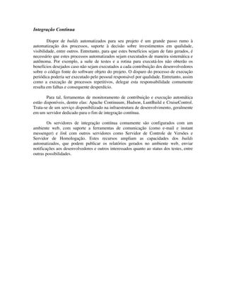Integração Contínua

        Dispor de builds automatizados para seu projeto é um grande passo rumo à
automatização dos processos, suporte à decisão sobre investimentos em qualidade,
visibilidade, entre outros. Entretanto, para que estes benefícios sejam de fato gerados, é
necessário que estes processos automatizados sejam executados de maneira sistemática e
autônoma. Por exemplo, a suíte de testes e a rotina para executá-los não obterão os
benefícios desejados caso não sejam executados a cada contribuição dos desenvolvedores
sobre o código fonte do software objeto do projeto. O disparo do processo de execução
periódica poderia ser executado pelo pessoal responsável por qualidade. Entretanto, assim
como a execução de processos repetitivos, delegar esta responsabilidade comumente
resulta em falhas e consequente desperdício.

       Para tal, ferramentas de monitoramento de contribuição e execução automática
estão disponíveis, dentre elas: Apache Continuum, Hudson, LuntBuild e CruiseControl.
Trata-se de um serviço disponibilizado na infraestrutura de desenvolvimento, geralmente
em um servidor dedicado para o fim de integração contínua.

        Os servidores de integração contínua comumente são configurados com um
ambiente web, com suporte a ferramentas de comunicação (como e-mail e instant
messenger) e link com outros servidores como Servidor de Controle de Versões e
Servidor de Homologação. Estes recursos ampliam as capacidades dos builds
automatizados, que podem publicar os relatórios gerados no ambiente web, enviar
notificações aos desenvolvedores e outros interessados quanto ao status dos testes, entre
outras possibilidades.
 