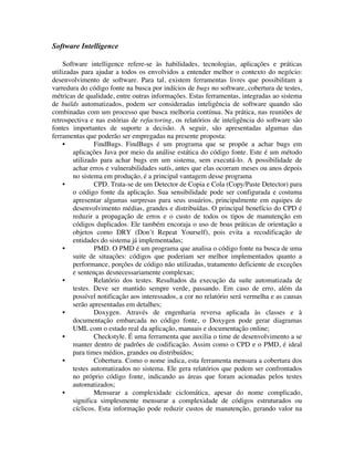 Software Intelligence

     Software intelligence refere-se às habilidades, tecnologias, aplicações e práticas
utilizadas para ajudar a todos os envolvidos a entender melhor o contexto do negócio:
desenvolvimento de software. Para tal, existem ferramentas livres que possibilitam a
varredura do código fonte na busca por indícios de bugs no software, cobertura de testes,
métricas de qualidade, entre outras informações. Estas ferramentas, integradas ao sistema
de builds automatizados, podem ser consideradas inteligência de software quando são
combinadas com um processo que busca melhoria contínua. Na prática, nas reuniões de
retrospectiva e nas estórias de refactoring, os relatórios de inteligência do software são
fontes importantes de suporte a decisão. A seguir, são apresentadas algumas das
ferramentas que poderão ser empregadas na presente proposta:
     •          FindBugs. FindBugs é um programa que se propõe a achar bugs em
        aplicações Java por meio da análise estática do código fonte. Este é um método
        utilizado para achar bugs em um sistema, sem executá-lo. A possibilidade de
        achar erros e vulnerabilidades sutís, antes que elas ocorram meses ou anos depois
        no sistema em produção, é a principal vantagem desse programa
     •          CPD. Trata-se de um Detector de Copia e Cola (Copy/Paste Detector) para
        o código fonte da aplicação. Sua sensibilidade pode ser configurada e costuma
        apresentar algumas surpresas para seus usuários, principalmente em equipes de
        desenvolvimento médias, grandes e distribuídas. O principal benefício do CPD é
        reduzir a propagação de erros e o custo de todos os tipos de manutenção em
        códigos duplicados. Ele também encoraja o uso de boas práticas de orientação a
        objetos como DRY (Don’t Repeat Yourself), pois evita a recodificação de
        entidades do sistema já implementadas;
     •          PMD. O PMD é um programa que analisa o código fonte na busca de uma
        suite de situações: códigos que poderiam ser melhor implementados quanto a
        performance, porções de código não utilizadas, tratamento deficiente de exceções
        e sentenças desnecessariamente complexas;
     •          Relatório dos testes. Resultados da execução da suíte automatizada de
        testes. Deve ser mantido sempre verde, passando. Em caso de erro, além da
        possível notificação aos interessados, a cor no relatório será vermelha e as causas
        serão apresentadas em detalhes;
     •          Doxygen. Através de engenharia reversa aplicada às classes e à
        documentação embarcada no código fonte, o Doxygen pode gerar diagramas
        UML com o estado real da aplicação, manuais e documentação online;
     •          Checkstyle. É uma ferramenta que auxilia o time de desenvolvimento a se
        manter dentro de padrões de codificação. Assim como o CPD e o PMD, é ideal
        para times médios, grandes ou distribuídos;
     •          Cobertura. Como o nome indica, esta ferramenta mensura a cobertura dos
        testes automatizados no sistema. Ele gera relatórios que podem ser confrontados
        no próprio código fonte, indicando as áreas que foram acionadas pelos testes
        automatizados;
     •          Mensurar a complexidade ciclomática, apesar do nome complicado,
        significa simplesmente mensurar a complexidade de códigos estruturados ou
        cíclicos. Esta informação pode reduzir custos de manutenção, gerando valor na
 