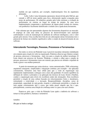 medida em que explicita, por exemplo, implementações fora da arquitetura
       planejada;
   •           Lobo. Lobo é uma ferramenta opensource desenvolvida pela OnCast, que
       estende a API de testes padrão para Java, oferencendo opções avançadas para
       testes de performance. Os relatórios gerados pelo Lobo mostram a evolução da
       performance do sistema ao longo do tempo do projeto. Se uma nova
       implementação compromete a performance de algum ponto isolado do sistema,
       este problema é facilmente identificado e isolado com a ajuda desta ferramenta.

    Vale salientar que são apresentadas algumas das ferramentas disponíveis no mercado.
O emprego de cada uma delas no processo de desenvolvimento será analisado
confrontando o custo de manutenção do ambiente de software intelligence, com o valor
gerado pelo mesmo. Uma escolha bem feita de um subconjunto destas ferramentas tem o
potencial de formar um relatório significativo sobre o estado do desenvolvimento de um
software.


Intercalando Tecnologia, Pessoas, Processos e Ferramentas

       Em todos os níveis da Pirâmide Lean é possível encontrar elementos trabalhando
em conjunto para criação de valor na organização. Podemos observar que falamos sempre
de pessoas, processos e ferramentas - tudo isso para a criação da melhor tecnologia. O
Lean chama este processo de Systems Thinking, e orienta a olhar para a junção de
pessoas, processos e ferramentas como um sistema, que precisa ser afinado e regulado de
modo a gerar o seu melhor potencial.

        A partir do momento que certas técnicas - testes automatizados, TDD, refactoring,
arquitetura emergente, simplicidade e integração contínua, por exemplo - são aplicadas
corretamente, formamos uma base sólida para que a visão da organização seja
rapidamente implementada e entregue com a mais alta qualidade. O correto equilíbrio na
definição de valores e princípios e na aplicação das técnicas do Lean, Scrum e Kanban,
conduz a organização para níveis de excelência ainda não alcançados. Esta excelência
permitirá a criação de uma cultura baseada em relacionamentos fortes e duradouros,
estimulando a criatividade e a inovação. Responsabilidade, disciplina, senso de
propriedade, capacidade de auto-gestão, respeito e colaboração permitirão a criação de
uma equipe extremamente ágil e coesa, que tenha prazer naquilo que faz e que,
principalmente, construa uma relação de confiança entre si e para com seus clientes.

        Espera-se, pois, que a visão da Pirâmide Lean ajude a indústria de software a
tornar-se mais produtiva, humana e sustentável.


Leads:

Do que se trata o artigo:
 