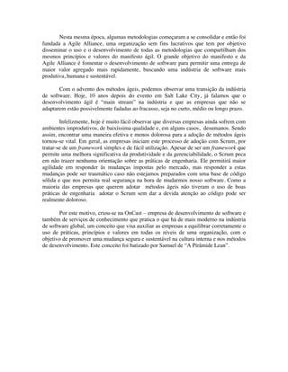 Nesta mesma época, algumas metodologias começaram a se consolidar e então foi
fundada a Agile Alliance, uma organização sem fins lucrativos que tem por objetivo
disseminar o uso e o desenvolvimento de todas as metodologias que compartilham dos
mesmos princípios e valores do manifesto ágil. O grande objetivo do manifesto e da
Agile Alliance é fomentar o desenvolvimento de software para permitir uma entrega de
maior valor agregado mais rapidamente, buscando uma indústria de software mais
produtiva, humana e sustentável.

       Com o advento dos métodos ágeis, podemos observar uma transição da indústria
de software. Hoje, 10 anos depois do evento em Salt Lake City, já falamos que o
desenvolvimento ágil é “main stream” na indústria e que as empresas que não se
adaptarem estão possivelmente fadadas ao fracasso, seja no curto, médio ou longo prazo.

        Infelizmente, hoje é muito fácil observar que diversas empresas ainda sofrem com
ambientes improdutivos, de baixíssima qualidade e, em alguns casos, desumanos. Sendo
assim, encontrar uma maneira efetiva e menos dolorosa para a adoção de métodos ágeis
tornou-se vital. Em geral, as empresas iniciam este processo de adoção com Scrum, por
tratar-se de um framework simples e de fácil utilização. Apesar de ser um framework que
permite uma melhora significativa da produtividade e da gerenciabilidade, o Scrum peca
em não trazer nenhuma orientação sobre as práticas de engenharia. Ele permitirá maior
agilidade em responder às mudanças impostas pelo mercado, mas responder a estas
mudanças pode ser traumático caso não estejamos preparados com uma base de código
sólida e que nos permita real segurança na hora de mudarmos nosso software. Como a
maioria das empresas que querem adotar métodos ágeis não tiveram o uso de boas
práticas de engenharia adotar o Scrum sem dar a devida atenção ao código pode ser
realmente doloroso.

       Por este motivo, criou-se na OnCast – empresa de desenvolvimento de software e
também de serviços de conhecimento que pratica o que há de mais moderno na indústria
de software global, um conceito que visa auxiliar as empresas a equilibrar corretamente o
uso de práticas, princípios e valores em todas os níveis de uma organização, com o
objetivo de promover uma mudança segura e sustentável na cultura interna e nos métodos
de desenvolvimento. Este conceito foi batizado por Samuel de “A Pirâmide Lean”.
 