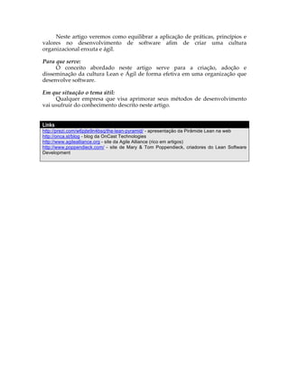 Neste artigo veremos como equilibrar a aplicação de práticas, princípios e
valores no desenvolvimento de software afim de criar uma cultura
organizacional enxuta e ágil.

Para que serve:
     O conceito abordado neste artigo serve para a criação, adoção e
disseminação da cultura Lean e Ágil de forma efetiva em uma organização que
desenvolve software.

Em que situação o tema útil:
     Qualquer empresa que visa aprimorar seus métodos de desenvolvimento
vai usufruir do conhecimento descrito neste artigo.


Links
http://prezi.com/w6pjte9n4bsq/the-lean-pyramid/ - apresentação da Pirâmide Lean na web
http://onca.st/blog - blog da OnCast Technologies
http://www.agilealliance.org - site da Agile Alliance (rico em artigos)
http://www.poppendieck.com/ - site de Mary & Tom Poppendieck, criadores do Lean Software
Development
 