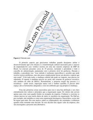 Figura 2. Pirâmide Lean


        O primeiro aspecto que precisamos trabalhar quando desejamos adotar o
desenvolvimento ágil com eficácia é a transformação cultural necessária para o sucesso
da empreitada.Um caso verídico ocorreu em uma das maiores empresas de ERP do
Brasil. Lá estavam presentes cerca de 35 pessoas, incluindo o presidente e todo o
conselho de administração, juntamente com o primeiro nível de gerências. Durante o
trabalho, o presidente isse: “esse método é realmente maravilhoso e acredito que pode
resolver nossos problemas, mas não posso simplesmente baixar um decreto e esperar que
seja usado”. Com toda razão, a mudança cultural não pode ser imposta, mas precisa ser
suportada. O suporte à mudança precisa ser geral, não somente da gerência executiva,
mas também do chão de fábrica. Normalmente, a primeira reação das pessoas é a
resistência - sendo assim, imposição nunca será o melhor caminho. É preciso abrir
espaço, dar as ferramentas adequadas e criar um ambiente que seja propício à mudança.

       Uma das primeiras coisas necessárias para isso é uma boa definição e um claro
entendimento dos valores e princípios que a organização segue. Os valores não servem
apenas para estar num quadro bonito na recepção da empresa. Conhecer e exercitar os
valores precisa ser uma tarefa diária de todos os membros da organização. Na OnCast,
por exemplo, não trabalha-se como uma organização hierárquica e burocrática; assim não
há regras para tudo. Por este motivo, todos os colaboradores são orientados a refletirem
quando estão tomando uma decisão. Se esta decisão fere algum valor da empresa, eles
são encorajados a procurar uma alternativa.
 