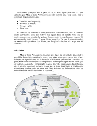 Além desses princípios, não se pode deixar de frisar alguns princípios do Lean
definidos por Mary e Tom Poppendieck que são também uma base sólida para a
construção do pensamento Lean:

   ▪   Construir com integridade;
   ▪   Respeitar as pessoas;
   ▪   Entregar rápido;
   ▪   Ver o todo.

   Na indústria de software existem profissionais extraordinários, mas há também
muitos deprimentes. Só há dois motivos para alguém fazer um trabalho ruim: falta de
conhecimento ou má vontade. De qualquer forma, a todos os seres humanos viventes foi
dado uma coisa igual, o tempo. O tempo é igual para todos. Por isso, devemos aproveitar
as oportunidades para fazer bem feito e com integridade absoluta tudo o que nos foi
confiado.


Integridade

       Mary e Tom Poppendieck definiram dois tipos de integridade: conceitual e
percebida. Integridade conceitual é aquela que só os construtores sabem que existe.
Exemplo: os engenheiros de um avião sabem se a aeronave pode suportar certa carga de
peso, pois fizeram uma série de cálculos para isto. Já a integridade percebida é aquela que
os usuários podem notar - por exemplo, o design do avião, o acabamento das poltronas,
etc. O mesmo ocorre em software, e para que se tenha integridade, é preciso uma
comunicação efetiva, afim de criar um fluxo contínuo de informações entre os
desenvolvedores , usuários e clientes (e vice-versa).
 