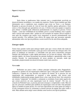 Figura 4. Integridade



Respeito

        Seria ótimo se pudéssemos lidar somente com a complexidade envolvida no
desenvolvimento tecnológico e no mundo dos negócios. Porém, temos também que lidar
diariamente com o organismo mais complexo que existe na Terra: o ser humano.
Respeitar as pessoas do ponto de vista do Lean não significa apenas aplicarmos o bom
senso e a boa educação que aprendemos em casa. A forma como uma equipe se organiza
para efetuar o trabalho pode influenciar profundamente no respeito às pessoas. Coisas
simples - como dar visibilidade do seu trabalho, prover e aceitar feedback, errar o quanto
antes e deixar todo mundo saber - podem ser sim exemplos de respeito. Prover respeito é
uma ação tão complexa que muitas vezes magoamos as pessoas profundamente sem
mesmo perceber. Um ambiente Lean efetivo dá espaço para que possamos aprender
abertamente sobre este tipo de problema e assim resolvê-los de uma forma adequada.


Entregar rápido

Temos duas grandes razões para entregar rápido: para que o nosso cliente não mude de
ideia enquanto estamos construindo e para que nosso concorrente não entregue antes. Em
geral, as mudanças no mercado e a velocidade com que nosso concorrente consegue
entregar irão determinar o quão rápido precisamos ser na hora da entrega. Além disto,
entregar rápido e de forma incremental nos permite feedback e aprendizado sobre o que
estamos fazendo. As experimentações de nosso produto no mercado, ainda que
inacabado, proporcionarão um desenvolvimento muito mais assertivo.


Ver o todo

        Refletindo um pouco sobre o último princípio enfatizado pelos Poppendieck,
pergunta-se: quantos em sua organização conhecem o que é valor para o cliente? Quantos
conhecem o impacto de suas decisões no negócio do cliente? Se as pessoas em sua
organização não compreendem as respostas a estas questões, elas devem estar
trabalhando simplesmente porque alguém disse a elas o que devem fazer. Isto caracteriza
um sistema “empurrado” de trabalho e certamente os resultados ficam muito aquém dos
que seriam possíveis em uma organização Lean de sistema “puxado”. Por isto, no
conceito da Pirâmide Lean, as pessoas precisam enxergar e compreender o todo. Mais do
que isto, precisam contribuir para melhoria da organização como um todo. Este princípio
aplica-se também na parte técnica. Se você tem especialistas em certas partes do código e
só eles conseguem mexer lá, certamente as demais pessoas da equipe não estão vendo o
todo. Mais adiante neste artigo vamos abordar como resolver este tipo de problema.
 
