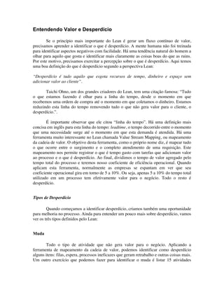 Entendendo Valor e Desperdício

        Se o princípio mais importante do Lean é gerar um fluxo contínuo de valor,
precisamos aprender a identificar o que é desperdício. A mente humana não foi treinada
para identificar aspectos negativos com facilidade. Há uma tendência natural do homem a
olhar para aquilo que gosta e identificar mais claramente as coisas boas do que as ruins.
Por este motivo, precisamos exercitar a percepção sobre o que é desperdício. Aqui temos
uma boa definição do que é desperdício segundo a perspectiva Lean:

“Desperdício é tudo aquilo que esgota recursos de tempo, dinheiro e espaço sem
adicionar valor ao cliente”.

       Taichi Ohno, um dos grandes criadores do Lean, tem uma citação famosa: “Tudo
o que estamos fazendo é olhar para a linha do tempo, desde o momento em que
recebemos uma ordem de compra até o momento em que coletamos o dinheiro. Estamos
reduzindo esta linha do tempo removendo tudo o que não gera valor para o cliente, o
desperdício.”.

        É importante observar que ele citou “linha do tempo”. Há uma definição mais
concisa em inglês para esta linha do tempo: leadtime, o tempo decorrido entre o momento
que uma necessidade surge até o momento em que esta demanda é atendida. Há uma
ferramenta muito interessante no Lean chamada Value Stream Mapping, ou mapeamento
da cadeia de valor. O objetivo desta ferramenta, como o próprio nome diz, é mapear tudo
o que ocorre entre o surgimento e o completo atendimento de uma requisição. Este
mapeamento nos permite registrar o que é tempo gasto com tarefas que adicionam valor
ao processo e o que é desperdício. Ao final, dividimos o tempo de valor agregado pelo
tempo total do processo e teremos nosso coeficiente de eficiência operacional. Quando
aplicam esta ferramenta, normalmente as empresas se espantam em ver que seu
coeficiente operacional gira em torno de 5 a 10%. Ou seja, apenas 5 a 10% do tempo total
utilizado em um processo tem efetivamente valor para o negócio. Todo o resto é
desperdício.


Tipos de Desperdício

        Quando começamos a identificar desperdício, criamos também uma oportunidade
para melhoria no processo. Ainda para entender um pouco mais sobre desperdício, vamos
ver os três tipos definidos pelo Lean:


Muda

       Todo o tipo de atividade que não gera valor para o negócio. Aplicando a
ferramenta de mapeamento da cadeia de valor, podemos identificar como desperdício
alguns itens: filas, espera, processos ineficazes que geram retrabalho e outras coisas mais.
Um outro exercício que podemos fazer para identificar o muda é listar 15 atividades
 