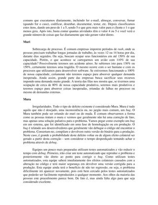 comuns que executamos diariamente, incluindo ler e-mail, almoçar, conversar, fumar
(quando for o caso), codificar, desenhar, documentar, testar, etc. Depois classificamos
estes itens, dando um peso de 1 a 5, sendo 5 o que gera mais valor para o cliente e 1 o que
menos gera. Após isto, basta contar quantas atividades têm o valor 4 ou 5 e você verá o
grande número de coisas que faz diariamente que não geram valor direto.

Muri

       Sobrecarga de processo. É comum empresas imporem períodos de rush, onde as
pessoas precisam trabalhar longas jornadas de trabalho, às vezes 12 ou 14 horas por dia,
durante dias seguidos. Ou seja, buscam ocupar seus funcionários em até 150% de sua
capacidade. Porém, o que acontece se carregarmos um avião com 110% de sua
capacidade? Possivelmente teremos um acidente aéreo. Se subirmos isto para 130% ou
150%, certamente teremos uma tragédia. O mesmo ocorre com o ser humano e com os
processos que utilizamos para desenvolver software. Se estivermos funcionando a 100%
de nossa capacidade, certamente não teremos espaço para absorver qualquer demanda
inesperada. Ainda assim, grande parte das empresas busca sacrificar seus recursos
impondo uma demanda muito grande. A teoria das filas nos mostra que, se tivermos uma
ocupação de cerca de 80% de nossa capacidade produtiva, seremos mais produtivos e
teremos espaço para absorver coisas inesperadas, oriundas de falhas no processo ou
mesmo de demandas externas.

Mura

       Irregularidades. Todo o tipo de defeito existente é considerado Mura. Mura é tudo
aquilo que não é desejado, uma inconsistência ou, no jargão mais comum, um bug. O
Mura também pode ser oriundo do muri ou do muda. É comum observarmos a forma
como as pessoas tratam o mura e vermos que geralmente não há uma correção de fato,
mas apenas uma solução paliativa para o problema. Vamos pegar como exemplo um bug
em um sistema, que foi identificado em uma fase de homologação ou em produção. O
bug é relatado aos desenvolvedores que geralmente vão debugar o código até encontrar o
problema. Consertam-no, compilam e devolvem outra versão do binário para a produção.
Neste caso, é grande a probabilidade deste defeito voltar ou de algum efeito colateral ser
gerado a partir desta correção - sem considerar o tempo desperdiçado tentando achar o
problema através de debug.

        Equipes um pouco mais preparadas utilizam testes automatizados e vão reduzir o
tempo com debug. Primeiro, irão criar um teste automatizado que reproduz o problema e
posteriormente vão direto ao ponto para corrigir o bug. Como utilizam testes
automatizados, esta equipe saberá imediatamente dos efeitos colaterais causados com a
alteração no código e terá maior segurança em devolver uma versão corrigida para a
produção. Esta equipe ainda terá o benefício de não ter regressão, ou seja, o problema
dificilmente irá aparecer novamente, pois está bem cercado pelos testes automatizados
que poderão ser facilmente reproduzidos a qualquer momento. Aos olhos da maioria das
pessoas este procedimento parece bom. De fato é, mas ainda falta algo para que seja
considerado excelente.
 