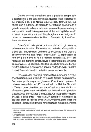 Camila Potyara Pereira
238
Outros autores acreditam que a pobreza surgiu com
o capitalismo e só será eliminada quando esse sistema for
superado É o caso de Novak (apud Alcock, 1997, p.10), que
afirma que é a lógica do mercado de trabalho assalariado a
grande causa da pobreza extrema. No entanto, a corrente que
inspira este trabalho é aquela que atribui ao capitalismo não
a causa da pobreza, mas a intensificação e a reconfiguração
desta, tal como entendem Karl Marx, Pete Alcock, José Paulo
Neto, entre outros.
O fenômeno da pobreza é mundial e surgiu com as
primeiras sociedades. Entretanto, no período pré-capitalista,
a pobreza deu-se num contexto de escassez e de precário
desenvolvimento das forças produtivas.5
A exploração do
homem pelo homem não escondia ideologias, pois era
realizada de maneira direta, óbvia e legitimada: os senhores
de escravos e os senhores feudais, respectivamente, tinham
direitos sobre seus escravos e servos, podendo exigir trabalho
e servidão em troca de condições de sobrevivência.
Todavia esses pobres já representavam ameaça à ordem
social estabelecida, exigindo do Estado formas de regulação.
Foi nesse período que surgiram as Poor Laws6
inglesas. A
primeira delas data de 1601, no reinado da Rainha Elizabeth
I. Tinha como objetivo declarado7
evitar a mendicância,
oferecendo, para tanto, assistência aos necessitados, que eram
classificados em capazes e incapazes. Os incapazes – idosos,
crianças e deficientes – recebiam um subsídio em dinheiro; os
capazes eram obrigados a trabalhar. Entretanto, para receber o
benefício, o indivíduo deveria renunciar aos mais elementares
5
	 Devido a essa escassez, a teoria de Malthus, já mencionada, foi amplamente
apreciada.
6
	 A respeito deste assunto, ver Polanyi (1988).
7
	 Declarado, pois o objetivo real era a exterminação dos miseráveis, já que se acreditava
que a culpa da sua miséria não incriminava ninguém além deles próprios.
 