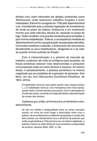 Ser Social, Brasília, n. 18, p. 229-252, jan./jun. 2006
239
direitos civis: eram internados em abrigos conhecidos como
Workhouses, onde realizavam trabalhos forçados e eram
maltratados. Esta lei foi revogada em 1795 pela Speenhamland
Law. Considerada esta a primeira legislação de transferência
de renda ao pobre da história, limitava-se a um rendimento
mínimo que cada indivíduo deveria ter, baseado no preço do
trigo. Todos recebiam uma quantia necessária para completar o
piso mínimo estabelecido. Todavia, a conseqüência imediata da
Speenhamland Law foi a pauperização da população atendida:
como todos recebiam o subsídio, a aristocracia não remunerava
devidamente os seus trabalhadores, obrigando-os a se valer
da quantia mínima auferida do Estado.
Com a industrialização e o advento do mercado de
trabalho, a pobreza não mais se configurou pela escassez. As
forças produtivas estavam mais desenvolvidas e produziam
uma proporção cada vez maior de bens e riquezas. Ao mesmo
tempo, e paradoxalmente, a pobreza aumentava na mesma
magnitude que as condições de superação da escassez. Karl
Marx, em seu livro Manuscritos Econômico-Filosóficos, de
1844, afirma:
O trabalhador torna-se mais pobre quanto mais riqueza produz
(...) O trabalhador torna-se uma mercadoria tanto mais barata,
quanto maior o número de bens que produz. Com a valorização do
mundo das coisas, aumenta em proporção direta a desvalorização
do mundo dos homens.
Apobreza que, então, se formava era um fenômeno novo,
desconhecido.
Se não era inédita a desigualdade entre as várias camadas
sociais, se vinha de muito longe a polarização entre ricos e
pobres, se era antiqüíssima a diferente apropriação e fruição dos
bens sociais, era radicalmente nova a dinâmica da pobreza que
então se generalizava. Pela primeira vez na história registrada, a
pobreza crescia na razão direta em que aumentava a capacidade
de produzir riquezas (Neto, 2001, p. 42).
 