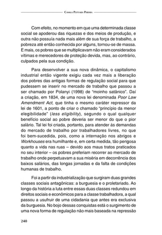 Camila Potyara Pereira
240
Com efeito, no momento em que uma determinada classe
social se apoderou das riquezas e dos meios de produção, e
outra não possuía nada mais além de sua força de trabalho, a
pobreza até então conhecida por alguns, tornou-se de massa.
E mais, os pobres que se multiplicavam não eram considerados
vítimas e merecedores de proteção devida, mas, ao contrário,
culpados pela sua condição.
Para desenvolver a sua nova dinâmica, o capitalismo
industrial então vigente exigiu cada vez mais a liberação
dos pobres das antigas formas de regulação social para que
pudessem se inserir no mercado de trabalho que passou a
ser chamado por Polanyi (1998) de “moinho satânico”. Daí
a criação, em 1834, de uma nova lei denominada Poor Law
Amendment Act, que tinha o mesmo caráter repressor da
lei de 1601, a ponto de criar o chamado “princípio da menor
elegibilidade” (less eligibility), segundo o qual qualquer
benefício social ao pobre deveria ser menor do que o pior
salário. Tal lei foi criada, portanto, para atender às demandas
do mercado de trabalho por trabalhadores livres, no que
foi bem-sucedida, pois, como a internação nos abrigos e
Workhouses era humilhante e, em certa medida, tão perigosa
quanto a vida nas ruas – devido aos maus tratos praticados
no seu interior – os pobres preferiam recorrer ao mercado de
trabalho onde perpetuavam a sua miséria em decorrência dos
baixos salários, das longas jornadas e da falta de condições
humanas de trabalho.
Foi a partir da industrialização que surgiram duas grandes
classes sociais antagônicas: a burguesia e o proletariado. Ao
longo da história a luta entre essas duas classes redundou em
direitos sociais e econômicos para a classe trabalhadora, a qual
passou a usufruir de uma cidadania que antes era exclusiva
da burguesia. No bojo dessas conquistas está o surgimento de
uma nova forma de regulação não mais baseada na repressão
 