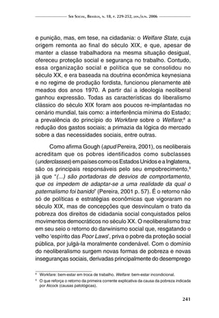 Ser Social, Brasília, n. 18, p. 229-252, jan./jun. 2006
241
e punição, mas, em tese, na cidadania: o Welfare State, cuja
origem remonta ao final do século XIX, e que, apesar de
manter a classe trabalhadora na mesma situação desigual,
ofereceu proteção social e segurança no trabalho. Contudo,
essa organização social e política que se consolidou no
século XX, e era baseada na doutrina econômica keynesiana
e no regime de produção fordista, funcionou plenamente até
meados dos anos 1970. A partir daí a ideologia neoliberal
ganhou expressão. Todas as características do liberalismo
clássico do século XIX foram aos poucos re-implantadas no
cenário mundial, tais como: a interferência mínima do Estado;
a prevalência do princípio do Workfare sobre o Welfare;8
a
redução dos gastos sociais; a primazia da lógica do mercado
sobre a das necessidades sociais, entre outras.
Como afirma Gough (apud Pereira, 2001), os neoliberais
acreditam que os pobres identificados como subclasses
(underclasses)empaísescomoosEstadosUnidoseaInglaterra,
são os principais responsáveis pelo seu empobrecimento,9
já que “(...) são portadoras de desvios de comportamento,
que os impedem de adaptar-se a uma realidade da qual o
paternalismo foi banido” (Pereira, 2001 p. 57). É o retorno não
só de políticas e estratégias econômicas que vigoraram no
século XIX, mas de concepções que desvinculam o trato da
pobreza dos direitos de cidadania social conquistados pelos
movimentos democráticos no século XX. O neoliberalismo traz
em seu seio o retorno do darwinismo social que, resgatando o
velho ‘espírito das Poor Laws’, priva o pobre da proteção social
pública, por julgá-la moralmente condenável. Com o domínio
do neoliberalismo surgem novas formas de pobreza e novas
inseguranças sociais, derivadas principalmente do desemprego
8
	 Workfare: bem-estar em troca de trabalho. Welfare: bem-estar incondicional.
9
	 O que reforça o retorno da primeira corrente explicativa da causa da pobreza indicada
por Alcock (causas patológicas).
 