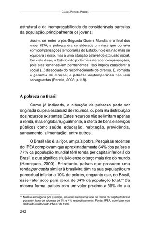 Camila Potyara Pereira
242
estrutural e da inempregabilidade de consideráveis parcelas
da população, principalmente os jovens.
Assim, se, entre o pós-Segunda Guerra Mundial e o final dos
anos 1970, a pobreza era considerada um risco que contava
com compensações temporárias do Estado, hoje ela não mais se
equipara a risco, mas a uma situação estável de exclusão social.
Em vista disso, o Estado não pode mais oferecer compensações,
pois elas tornar-se-iam permanentes. Isso implica considerar o
social (...) dissociado do reconhecimento de direitos. E, rompida
a garantia de direitos, a pobreza contemporânea fica sem
salvaguardas (Pereira, 2003, p.118).
A pobreza no Brasil
Como já indicado, a situação de pobreza pode ser
originada ou pela escassez de recursos, ou pela má distribuição
dos recursos existentes. Estes recursos não se limitam apenas
à renda, mas englobam, igualmente, a oferta de bens e serviços
públicos como saúde, educação, habitação, previdência,
saneamento, alimentação, entre outros.
O Brasil não é, a rigor, um país pobre. Pesquisas recentes
do IPEA comprovam que aproximadamente 64% dos países e
77% da população mundial têm renda per capita inferior à do
Brasil, o que significa situá-lo entre o terço mais rico do mundo
(Henriques, 2000). Entretanto, países que possuem uma
renda per capita similar à brasileira têm na sua população um
percentual inferior a 10% de pobres, enquanto que, no Brasil,
esse valor sobe para cerca de 34% da população total.10
Da
mesma forma, países com um valor próximo a 30% de sua
10
	Malásia e Bulgária, por exemplo, situadas na mesma faixa de renda per capita do Brasil
possuem taxa de pobreza de 7% e 4% respectivamente. Fonte: IPEA, com base nos
dados do relatório do PNUD de 1999.
 