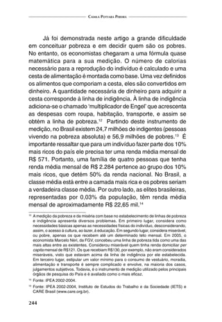 Camila Potyara Pereira
244
Já foi demonstrada neste artigo a grande dificuldade
em conceituar pobreza e em decidir quem são os pobres.
No entanto, os economistas chegaram a uma fórmula quase
matemática para a sua medição. O número de calorias
necessário para a reprodução do indivíduo é calculado e uma
cesta de alimentação é montada como base. Uma vez definidos
os alimentos que comporiam a cesta, eles são convertidos em
dinheiro. A quantidade necessária de dinheiro para adquirir a
cesta corresponde à linha de indigência. À linha de indigência
adiciona-se o chamado ‘multiplicador de Engel’ que acrescenta
as despesas com roupa, habitação, transporte, e assim se
obtém a linha de pobreza.12
Partindo deste instrumento de
medição, no Brasil existem 24,7 milhões de indigentes (pessoas
vivendo na pobreza absoluta) e 56,9 milhões de pobres.13
É
importante ressaltar que para um indivíduo fazer parte dos 10%
mais ricos do país ele precisa ter uma renda média mensal de
R$ 571. Portanto, uma família de quatro pessoas que tenha
renda média mensal de R$ 2.284 pertence ao grupo dos 10%
mais ricos, que detém 50% da renda nacional. No Brasil, a
classe média está entre a camada mais rica e os pobres seriam
a verdadeira classe média. Por outro lado, as elites brasileiras,
representadas por 0,03% da população, têm renda média
mensal de aproximadamente R$ 22,65 mil.14
13
	A medição da pobreza e da miséria com base no estabelecimento de linhas de pobreza
e indigência apresenta diversos problemas. Em primeiro lugar, considera como
necessidades básicas apenas as necessidades físicas do indivíduo, desconsiderando,
assim, o acesso à cultura, ao lazer, à educação. Em segundo lugar, considera miserável,
ou pobre, apenas os que recebem até um determinado teto mensal. Em 2005, o
economista Marcelo Néri, da FGV, concebeu uma linha de pobreza tida como uma das
mais altas entre as existentes. Considerou miserável quem tinha renda domiciliar per
capita mensal de R$121. Os que recebiam R$130, por exemplo, não eram considerados
miseráveis, visto que estavam acima da linha de indigência por ele estabelecida.
Em terceiro lugar, estipular um valor mínimo para o consumo de vestuário, moradia,
alimentação e transporte é sempre complicado e envolve, na maioria dos casos,
julgamentos subjetivos. Todavia, é o instrumento de medição utilizado pelos principais
órgãos de pesquisa do País e é avaliado como o mais eficaz.
14
	Fonte: IPEA 2002-2004.
15
	Fonte: IPEA 2002-2004, Instituto de Estudos do Trabalho e da Sociedade (IETS) e
CARE Brasil (www.care.org.br).
 