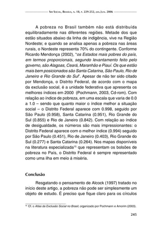Ser Social, Brasília, n. 18, p. 229-252, jan./jun. 2006
245
A pobreza no Brasil também não está distribuída
equilibradamente nas diferentes regiões. Metade dos que
estão situados abaixo da linha de indigência, vive na Região
Nordeste; e quando se analisa apenas a pobreza nas áreas
rurais, o Nordeste representa 70% do contingente. Conforme
Ricardo Mendonça (2002), “os Estados mais pobres do país,
em termos proporcionais, segundo levantamento feito pelo
governo, são Alagoas, Ceará, Maranhão e Piauí. Os que estão
mais bem posicionados são Santa Catarina, São Paulo, Rio de
Janeiro e Rio Grande do Sul”. Apesar de não ter sido citado
por Mendonça, o Distrito Federal, de acordo com o mapa
da exclusão social, é a unidade federativa que apresenta os
melhores índices em 2000 (Pochmann, 2003, Cd-rom). Com
relação ao índice de pobreza, em uma escala que varia de 0.0
a 1.0 – sendo que quanto maior o índice melhor a situação
social – o Distrito Federal aparece com 0.998, seguido por
São Paulo (0.958), Santa Catarina (0.951), Rio Grande do
Sul (0.855) e Rio de Janeiro (0.842). Com relação ao índice
de desigualdade, os números são mais impressionantes: o
Distrito Federal aparece com o melhor índice (0.994) seguido
por São Paulo (0.451), Rio de Janeiro (0.403), Rio Grande do
Sul (0.277) e Santa Catarina (0.264). Nos mapas disponíveis
na literatura especializada15
que representam os bolsões de
pobreza no País, o Distrito Federal é sempre representado
como uma ilha em meio à miséria.
Conclusão
Resgatando o pensamento de Alcock (1997) tratado no
início deste artigo, a pobreza não pode ser simplesmente um
objeto de estudo. É preciso que fique claro para os círculos
16
	Cf. o Atlas da Exclusão Social no Brasil, organizado por Pochmann e Amorim (2003).
 