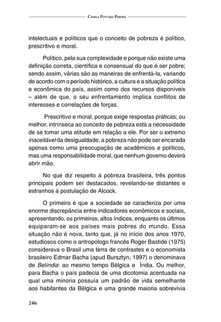 Camila Potyara Pereira
246
intelectuais e políticos que o conceito de pobreza é político,
prescritivo e moral.
Político, pela sua complexidade e porque não existe uma
definição correta, científica e consensual do que é ser pobre;
sendo assim, várias são as maneiras de enfrentá-la, variando
de acordo com o período histórico, a cultura e a situação política
e econômica do país, assim como dos recursos disponíveis
– além de que, o seu enfrentamento implica conflitos de
interesses e correlações de forças.
Prescritivo e moral, porque exige respostas práticas; ou
melhor, intrínseca ao conceito de pobreza está a necessidade
de se tomar uma atitude em relação a ele. Por ser o extremo
inaceitável da desigualdade, a pobreza não pode ser encarada
apenas como uma preocupação de acadêmicos e políticos,
mas uma responsabilidade moral, que nenhum governo deverá
abrir mão.
No que diz respeito à pobreza brasileira, três pontos
principais podem ser destacados, revelando-se distantes e
estranhos à postulação de Alcock.
O primeiro é que a sociedade se caracteriza por uma
enorme discrepância entre indicadores econômicos e sociais,
apresentando, os primeiros, altos índices, enquanto os últimos
equiparam-se aos países mais pobres do mundo. Essa
situação não é nova, tanto que, já no início dos anos 1970,
estudiosos como o antropólogo francês Roger Bastide (1975)
considerava o Brasil uma terra de contrastes e o economista
brasileiro Edmar Bacha (apud Bursztyn, 1997) o denominava
de Belíndia: ao mesmo tempo Bélgica e Índia. Ou melhor,
para Bacha o país padecia de uma dicotomia acentuada na
qual uma minoria possuía um padrão de vida semelhante
aos habitantes da Bélgica e uma grande maioria sobrevivia
 
