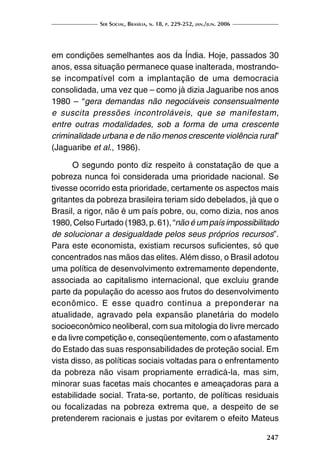 Ser Social, Brasília, n. 18, p. 229-252, jan./jun. 2006
247
em condições semelhantes aos da Índia. Hoje, passados 30
anos, essa situação permanece quase inalterada, mostrando-
se incompatível com a implantação de uma democracia
consolidada, uma vez que – como já dizia Jaguaribe nos anos
1980 – “gera demandas não negociáveis consensualmente
e suscita pressões incontroláveis, que se manifestam,
entre outras modalidades, sob a forma de uma crescente
criminalidade urbana e de não menos crescente violência rural”
(Jaguaribe et al., 1986).
O segundo ponto diz respeito à constatação de que a
pobreza nunca foi considerada uma prioridade nacional. Se
tivesse ocorrido esta prioridade, certamente os aspectos mais
gritantes da pobreza brasileira teriam sido debelados, já que o
Brasil, a rigor, não é um país pobre, ou, como dizia, nos anos
1980, Celso Furtado (1983, p. 61), “não é um país impossibilitado
de solucionar a desigualdade pelos seus próprios recursos”.
Para este economista, existiam recursos suficientes, só que
concentrados nas mãos das elites. Além disso, o Brasil adotou
uma política de desenvolvimento extremamente dependente,
associada ao capitalismo internacional, que excluiu grande
parte da população do acesso aos frutos do desenvolvimento
econômico. E esse quadro continua a preponderar na
atualidade, agravado pela expansão planetária do modelo
socioeconômico neoliberal, com sua mitologia do livre mercado
e da livre competição e, conseqüentemente, com o afastamento
do Estado das suas responsabilidades de proteção social. Em
vista disso, as políticas sociais voltadas para o enfrentamento
da pobreza não visam propriamente erradicá-la, mas sim,
minorar suas facetas mais chocantes e ameaçadoras para a
estabilidade social. Trata-se, portanto, de políticas residuais
ou focalizadas na pobreza extrema que, a despeito de se
pretenderem racionais e justas por evitarem o efeito Mateus
 