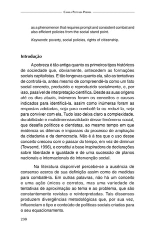 Camila Potyara Pereira
230
as a phenomenon that requires prompt and consistent combat and
also efficient policies from the social stand point.
Keywords: poverty, social policies, rights of citizenship.
Introdução
Apobreza é tão antiga quanto os primeiros tipos históricos
de sociedade que, obviamente, antecedem as formações
sociais capitalistas. E tão longevas quanto ela, são as tentativas
de controlá-la, antes mesmo de compreendê-la como um fato
social concreto, produzido e reproduzido socialmente, e, por
isso, passível de interpretação científica. Desde as suas origens
até os dias atuais, inúmeros foram os conceitos e causas
indicados para identificá-la, assim como inúmeras foram as
respostas adotadas, seja para combatê-la ou reduzi-la, seja
para conviver com ela. Tudo isso deixa claro a complexidade,
durabilidade e mutidimensionalidade desse fenômeno social,
que desafia políticos e cientistas, ao mesmo tempo em que
evidencia os dilemas e impasses do processo de ampliação
da cidadania e da democracia. Não é à toa que o uso desse
conceito cresceu com o passar do tempo, em vez de diminuir
(Towsend, 1996), e constitui a base inspiradora de declarações
sobre liberdade e igualdade e de uma sucessão de planos
nacionais e internacionais de intervenção social.
	 Na literatura disponível percebe-se a ausência de
consenso acerca de sua definição assim como de medidas
para combatê-la. Em outras palavras, não há um conceito
e uma ação únicos e corretos, mas uma variedade de
tentativas de aproximação ao tema e ao problema, que são
constantemente revistas e reinterpretadas. Tais dissensos
produzem divergências metodológicas que, por sua vez,
influenciam o tipo e conteúdo de políticas sociais criadas para
o seu equacionamento.
 