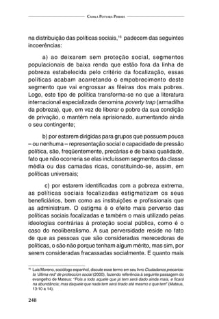 Camila Potyara Pereira
248
na distribuição das políticas sociais,16
padecem das seguintes
incoerências:
a) ao deixarem sem proteção social, segmentos
populacionais de baixa renda que estão fora da linha de
pobreza estabelecida pelo critério da focalização, essas
políticas acabam acarretando o empobrecimento deste
segmento que vai engrossar as fileiras dos mais pobres.
Logo, este tipo de política transforma-se no que a literatura
internacional especializada denomina poverty trap (armadilha
da pobreza), que, em vez de liberar o pobre da sua condição
de privação, o mantém nela aprisionado, aumentando ainda
o seu contingente;
b) por estarem dirigidas para grupos que possuem pouca
– ou nenhuma – representação social e capacidade de pressão
política, são, freqüentemente, precárias e de baixa qualidade,
fato que não ocorreria se elas incluíssem segmentos da classe
média ou das camadas ricas, constituindo-se, assim, em
políticas universais;
c) por estarem identificadas com a pobreza extrema,
as políticas sociais focalizadas estigmatizam os seus
beneficiários, bem como as instituições e profissionais que
as administram. O estigma é o efeito mais perverso das
políticas sociais focalizadas e também o mais utilizado pelas
ideologias contrárias à proteção social pública, como é o
caso do neoliberalismo. A sua perversidade reside no fato
de que as pessoas que são consideradas merecedoras de
políticas, o são não porque tenham algum mérito, mas sim, por
serem consideradas fracassadas socialmente. E quanto mais
16
	Luis Moreno, sociólogo espanhol, discute esse termo em seu livro Ciudadanos precarios:
la ‘última red’ de proteccíon social (2000), fazendo referência à seguinte passagem do
evangelho de Mateus: “Pois a todo aquele que já tem será dado ainda mais, e ficará
na abundância; mas daquele que nada tem será tirado até mesmo o que tem” (Mateus,
13:10 a 14).
 