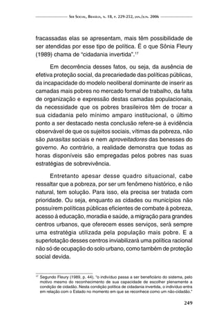 Ser Social, Brasília, n. 18, p. 229-252, jan./jun. 2006
249
fracassadas elas se apresentam, mais têm possibilidade de
ser atendidas por esse tipo de política. É o que Sônia Fleury
(1989) chama de “cidadania invertida”.17
Em decorrência desses fatos, ou seja, da ausência de
efetiva proteção social, da precariedade das políticas públicas,
da incapacidade do modelo neoliberal dominante de inserir as
camadas mais pobres no mercado formal de trabalho, da falta
de organização e expressão destas camadas populacionais,
da necessidade que os pobres brasileiros têm de trocar a
sua cidadania pelo mínimo amparo institucional, o último
ponto a ser destacado nesta conclusão refere-se à evidência
observável de que os sujeitos sociais, vítimas da pobreza, não
são parasitas sociais e nem aproveitadores das benesses do
governo. Ao contrário, a realidade demonstra que todas as
horas disponíveis são empregadas pelos pobres nas suas
estratégias de sobrevivência.
Entretanto apesar desse quadro situacional, cabe
ressaltar que a pobreza, por ser um fenômeno histórico, e não
natural, tem solução. Para isso, ela precisa ser tratada com
prioridade. Ou seja, enquanto as cidades ou municípios não
possuírem políticas públicas eficientes de combate à pobreza,
acesso à educação, moradia e saúde, a migração para grandes
centros urbanos, que oferecem esses serviços, será sempre
uma estratégia utilizada pela população mais pobre. E a
superlotação desses centros inviabilizará uma política racional
não só de ocupação do solo urbano, como também de proteção
social devida.
17
	Segundo Fleury (1989, p. 44), “o indivíduo passa a ser beneficiário do sistema, pelo
motivo mesmo do reconhecimento de sua capacidade de escolher plenamente a
condição de cidadão. Nesta condição política de cidadania invertida, o indivíduo entra
em relação com o Estado no momento em que se reconhece como um não-cidadão.”
 