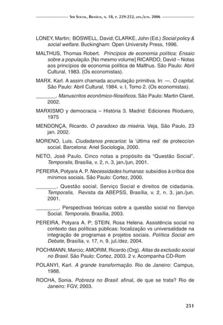 Ser Social, Brasília, n. 18, p. 229-252, jan./jun. 2006
251
LONEY, Martin; BOSWELL, David; CLARKE, John (Ed.) Social policy &
social welfare. Buckingham: Open University Press, 1996.
MALTHUS, Thomas Robert. Princípios de economia política; Ensaio
sobre a população. [No mesmo volume] RICARDO, David – Notas
aos princípios de economia política de Malthus. São Paulo: Abril
Cultural, 1983. (Os economistas).
MARX. Karl. A assim chamada acumulação primitiva. In: —. O capital.
São Paulo: Abril Cultural, 1984. v. I, Tomo 2. (Os economistas).
_______. Manuscritos econômico-filosóficos. São Paulo: Martin Claret,
2002.
MARXISMO y democracia – História 3. Madrid: Ediciones Rioduero,
1975
MENDONÇA, Ricardo. O paradoxo da miséria. Veja, São Paulo, 23
jan. 2002.
MORENO, Luis. Ciudadanos precarios: la ‘última red’ de proteccíon
social. Barcelona: Ariel Sociologia, 2000.
NETO, José Paulo. Cinco notas a propósito da “Questão Social”.
Temporalis, Brasília, v. 2, n. 3, jan./jun, 2001.
PEREIRA, Potyara A. P. Necessidades humanas: subsídios à crítica dos
mínimos sociais. São Paulo: Cortez, 2000.
_______. Questão social, Serviço Social e direitos de cidadania.
Temporalis, Revista da ABEPSS, Brasília, v. 2, n. 3, jan./jun.
2001.
________. Perspectivas teóricas sobre a questão social no Serviço
Social. Temporalis, Brasília, 2003.
PEREIRA, Potyara A. P; STEIN, Rosa Helena. Assistência social no
contexto das políticas públicas: focalização vs universalidade na
integração de programas e projetos sociais. Política Social em
Debate, Brasília, v. 17, n. 9, jul./dez. 2004.
POCHMANN, Marcio; AMORIM, Ricardo (Org). Atlas da exclusão social
no Brasil. São Paulo: Cortez, 2003. 2 v. Acompanha CD-Rom
POLANYI, Karl. A grande transformação. Rio de Janeiro: Campus,
1988.
ROCHA, Sonia. Pobreza no Brasil: afinal, de que se trata? Rio de
Janeiro: FGV, 2003.
 