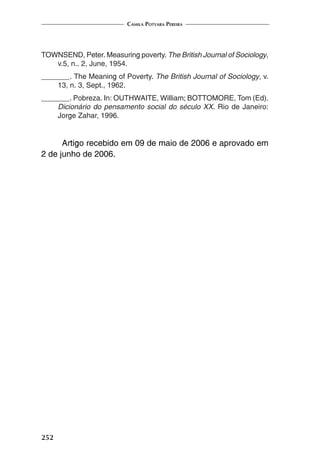 Camila Potyara Pereira
252
TOWNSEND, Peter. Measuring poverty. The British Journal of Sociology,
v.5, n.. 2, June, 1954.
_______. The Meaning of Poverty. The British Journal of Sociology, v.
13, n. 3, Sept., 1962.
_______. Pobreza. In: OUTHWAITE, William; BOTTOMORE, Tom (Ed).
Dicionário do pensamento social do século XX. Rio de Janeiro:
Jorge Zahar, 1996.
Artigo recebido em 09 de maio de 2006 e aprovado em
2 de junho de 2006.
 