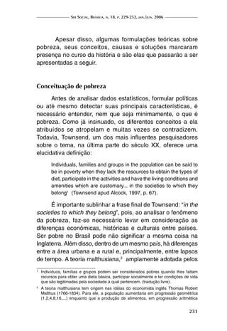 Ser Social, Brasília, n. 18, p. 229-252, jan./jun. 2006
231
	 Apesar disso, algumas formulações teóricas sobre
pobreza, seus conceitos, causas e soluções marcaram
presença no curso da história e são elas que passarão a ser
apresentadas a seguir.
Conceituação de pobreza
Antes de analisar dados estatísticos, formular políticas
ou até mesmo detectar suas principais características, é
necessário entender, nem que seja minimamente, o que é
pobreza. Como já insinuado, os diferentes conceitos a ela
atribuídos se atropelam e muitas vezes se contradizem.
Todavia, Townsend, um dos mais influentes pesquisadores
sobre o tema, na última parte do século XX, oferece uma
elucidativa definição:
Individuals, families and groups in the population can be said to
be in poverty when they lack the resources to obtain the types of
diet, participate in the activities and have the living conditions and
amenities which are customary... in the societies to which they
belong1
(Townsend apud Alcock, 1997, p. 67).
É importante sublinhar a frase final de Townsend: “in the
societies to which they belong”, pois, ao analisar o fenômeno
da pobreza, faz-se necessário levar em consideração as
diferenças econômicas, históricas e culturais entre países.
Ser pobre no Brasil pode não significar a mesma coisa na
Inglaterra. Além disso, dentro de um mesmo país, há diferenças
entre a área urbana e a rural e, principalmente, entre lapsos
de tempo. A teoria malthusiana,2
amplamente adotada pelos
1
	 Indivíduos, famílias e grupos podem ser considerados pobres quando lhes faltam
recursos para obter uma dieta básica, participar socialmente e ter condições de vida
que são legitimadas pela sociedade à qual pertencem. (tradução livre).
2
	 A teoria malthusiana tem origem nas idéias do economista inglês Thomas Robert
Malthus (1766-1834). Para ele, a população aumentaria em progressão geométrica
(1,2,4,8,16,...) enquanto que a produção de alimentos, em progressão aritmética
 