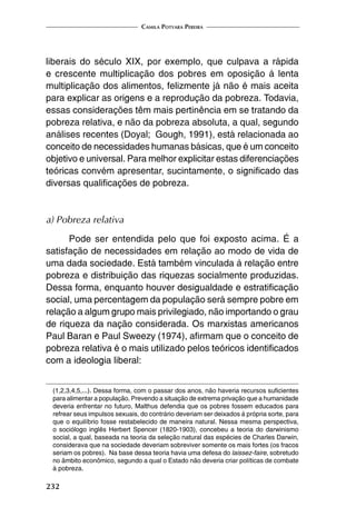 Camila Potyara Pereira
232
liberais do século XIX, por exemplo, que culpava a rápida
e crescente multiplicação dos pobres em oposição à lenta
multiplicação dos alimentos, felizmente já não é mais aceita
para explicar as origens e a reprodução da pobreza. Todavia,
essas considerações têm mais pertinência em se tratando da
pobreza relativa, e não da pobreza absoluta, a qual, segundo
análises recentes (Doyal; Gough, 1991), está relacionada ao
conceito de necessidades humanas básicas, que é um conceito
objetivo e universal. Para melhor explicitar estas diferenciações
teóricas convém apresentar, sucintamente, o significado das
diversas qualificações de pobreza.
a) Pobreza relativa
Pode ser entendida pelo que foi exposto acima. É a
satisfação de necessidades em relação ao modo de vida de
uma dada sociedade. Está também vinculada à relação entre
pobreza e distribuição das riquezas socialmente produzidas.
Dessa forma, enquanto houver desigualdade e estratificação
social, uma percentagem da população será sempre pobre em
relação a algum grupo mais privilegiado, não importando o grau
de riqueza da nação considerada. Os marxistas americanos
Paul Baran e Paul Sweezy (1974), afirmam que o conceito de
pobreza relativa é o mais utilizado pelos teóricos identificados
com a ideologia liberal:
(1,2,3,4,5,...). Dessa forma, com o passar dos anos, não haveria recursos suficientes
para alimentar a população. Prevendo a situação de extrema privação que a humanidade
deveria enfrentar no futuro, Malthus defendia que os pobres fossem educados para
refrear seus impulsos sexuais, do contrário deveriam ser deixados à própria sorte, para
que o equilíbrio fosse restabelecido de maneira natural. Nessa mesma perspectiva,
o sociólogo inglês Herbert Spencer (1820-1903), concebeu a teoria do darwinismo
social, a qual, baseada na teoria da seleção natural das espécies de Charles Darwin,
considerava que na sociedade deveriam sobreviver somente os mais fortes (os fracos
seriam os pobres). Na base dessa teoria havia uma defesa do laissez-faire, sobretudo
no âmbito econômico, segundo a qual o Estado não deveria criar políticas de combate
à pobreza.
 