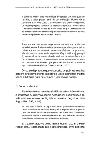 Ser Social, Brasília, n. 18, p. 229-252, jan./jun. 2006
233
a pobreza, dizem eles [os teóricos burgueses], é uma questão
relativa, e todos podem defini-la como desejar. Muitos vão a
ponto de dizer que como o americano mais pobre – digamos,
um desempregado que viva da assistência pública no Mississipi
– indubitavelmente dispõe de maior renda do que um trabalhador
ou camponês médio em muitos países subdesenvolvidos, não há
realmente pobreza nos Estados Unidos.
(...)
Para um marxista esses julgamentos subjetivos (...) são um
erro deliberado. Toda sociedade tem seus padrões para medir a
pobreza; e embora estes não sejam quantificáveis com precisão,
são ainda assim fatos reais, objetivos. O que está em jogo aqui
é, essencialmente, o conceito de mínimos de subsistência (...)
O mínimo necessário à subsistência varia historicamente, mas
em qualquer momento e lugar pode ser identificado e medido
aproximadamente (Baran; Sweezy, 1974, p.287).
Disso se depreende que o conceito de pobreza relativa
contém forte componente subjetivo e utiliza elementos muitas
vezes arbitrários para determinar quem são os pobres.
b) Pobreza absoluta
Está diretamente associada à idéia de sobrevivência física,
à satisfação de mínimos sociais necessários à reprodução da
vida com um mínimo de dignidade humana. Segundo Helio
Jaguaribe 1989, p. 64)
embora este ‘mínimo de dignidade’ esteja parcialmente sujeito a
determinações culturais, supõe-se que os requerimentos impostos
pela mera sobrevivência física sejam razoavelmente universais,
permitindo assim o estabelecimento de uma linha de pobreza,
coincidente com esses requerimentos mínimos.
Entretanto, autores como Sônia Rocha (2003) e Pete
Alcock (1997) acreditam que a diferenciação entre pobreza
 