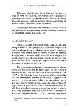 Ser Social, Brasília, n. 18, p. 229-252, jan./jun. 2006
235
Não tomar chá diariamente em York, mesmo que isso
seja um forte valor cultural, não implicará sérios prejuízos à
saúde física e à autonomia de quem não o consumir. Apobreza
absoluta, portanto, pode ser definida pela não satisfação de
necessidades básicas universais e objetivas.
Além dessas duas vertentes conceituais básicas, existem
outras utilizadas equivocadamente como sinônimo de pobreza:
desigualdade social e exclusão social.
c) Desigualdade social
Tal conceito está diretamente relacionado à distribuição
desigualderenda.Comojáexplicitado,pode-seterdesigualdade
sem ter pobreza (pobreza relativa): um aumento de renda das
camadas mais pobres pode melhorar a situação de pobreza
extrema, sem, no entanto, modificar a situação de desigualdade
social. Igualmente, a transferência de renda de setores mais
ricos para os mais pobres, não implica necessariamente
mudança na medida de pobreza.
Em algumas circunstâncias, pode-se entender a pobreza
como um dos resultados da desigualdade social; todavia é
importante levar em consideração a afirmação de (Alcock
1997, p. 6): “poverty is not just one aspect of inequality,
but the unacceptable extreme of inequality”.3
Segundo este
autor, no capitalismo a desigualdade sempre existirá, mas a
pobreza, mesmo nesse sistema, não poderá ser aceita como
algo natural e imutável. No próprio ato de conceituá-la, diz
ele, há o reconhecimento de que se trata de um problema
que exige respostas imediatas e que deve ser erradicado.
Por isso, desigualdade é um conceito descritivo, que reflete
3	
Pobreza não é apenas um aspecto da desigualdade, mas o extremo inaceitável
desta.
 