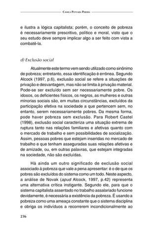 Camila Potyara Pereira
236
e ilustra a lógica capitalista; porém, o conceito de pobreza
é necessariamente prescritivo, político e moral, visto que o
seu estudo deve sempre implicar algo a ser feito com vista a
combatê-la.
d) Exclusão social
Atualmente este termo vem sendo utilizado como sinônimo
de pobreza; entretanto, essa identificação é errônea. Segundo
Alcock (1997, p.6), exclusão social se refere a situações de
privação e desvantagem, mas não se limita à privação material.
Pode-se ser excluído sem ser necessariamente pobre. Os
idosos, os deficientes físicos, os negros, as mulheres e outras
minorias sociais são, em muitas circunstâncias, excluídos da
participação efetiva na sociedade a que pertencem sem, no
entanto, serem necessariamente pobres. Da mesma forma,
pode haver pobreza sem exclusão. Para Robert Castel
(1998), exclusão social caracteriza uma situação extrema de
ruptura tanto nas relações familiares e afetivas quanto com
o mercado de trabalho e sem possibilidades de socialização.
Assim, pessoas pobres que estejam inseridas no mercado de
trabalho e que tenham asseguradas suas relações afetivas e
de amizade, ou, em outras palavras, que estejam integradas
na sociedade, não são excluídas.
Há ainda um outro significado de exclusão social
associado à pobreza que vale a pena apresentar: é o de que os
pobres são excluídos do sistema como um todo. Neste aspecto,
a análise de Novak (apud Alcock, 1997, p.42) representa
uma alternativa crítica instigante. Segundo ele, para que o
sistema capitalista assentado no trabalho assalariado funcione
devidamente, é necessária a existência da pobreza. É usando a
pobreza como uma ameaça constante que o sistema disciplina
e obriga os indivíduos a recorrerem incondicionalmente ao
 