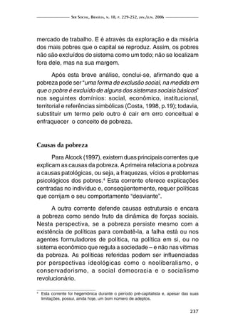 Ser Social, Brasília, n. 18, p. 229-252, jan./jun. 2006
237
mercado de trabalho. E é através da exploração e da miséria
dos mais pobres que o capital se reproduz. Assim, os pobres
não são excluídos do sistema como um todo; não se localizam
fora dele, mas na sua margem.
Após esta breve análise, conclui-se, afirmando que a
pobreza pode ser “uma forma de exclusão social, na medida em
que o pobre é excluído de alguns dos sistemas sociais básicos”
nos seguintes domínios: social, econômico, institucional,
territorial e referências simbólicas (Costa, 1998, p.19); todavia,
substituir um termo pelo outro é cair em erro conceitual e
enfraquecer o conceito de pobreza.
Causas da pobreza
Para Alcock (1997), existem duas principais correntes que
explicam as causas da pobreza. Aprimeira relaciona a pobreza
a causas patológicas, ou seja, a fraquezas, vícios e problemas
psicológicos dos pobres.4
Esta corrente oferece explicações
centradas no indivíduo e, conseqüentemente, requer políticas
que corrijam o seu comportamento “desviante”.
A outra corrente defende causas estruturais e encara
a pobreza como sendo fruto da dinâmica de forças sociais.
Nesta perspectiva, se a pobreza persiste mesmo com a
existência de políticas para combatê-la, a falha está ou nos
agentes formuladores de política, na política em si, ou no
sistema econômico que regula a sociedade – e não nas vítimas
da pobreza. As políticas referidas podem ser influenciadas
por perspectivas ideológicas como o neoliberalismo, o
conservadorismo, a social democracia e o socialismo
revolucionário.
4	
Esta corrente foi hegemônica durante o período pré-capitalista e, apesar das suas
limitações, possui, ainda hoje, um bom número de adeptos.
 