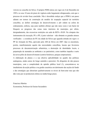 visíveis no concelho de Silves. O próprio PDM entrou em vigor em 4 de Dezembro de
1995 e os seus 10 anos de prazo de vigência estão largamente ultrapassados, sem que o
processo de revisão fosse concluído. Não é descabido realçar que o PDM é um passo
adiante em termos de construção do modelo de ocupação espacial do território
concelhio, ao definir estratégias de desenvolvimento e pôr ordem na esfera do
ordenamento, embora, seja justo também afirmar que não raras vezes é um factor de
bloqueio ao progresso das zonas mais interiores do município, por efeito,
designadamente, das excessivas restrições em sede de REN e RAN. No cômputo dos
instrumentos de execução, PU e PP, é justo valorizar – não obstante os grandes atrasos
verificados – a existência do PU da cidade de Silves que aguarda entrada em vigor e o
PP de Armação de Pêra, aprovado pela AM de Silves em 2007. Que se encontram,
porém, manifestamente aquém das necessidades concelhias, lacuna que favoreceu
processos de descaracterização urbanística, a destruição de identidades locais, a
perpetração de atentados ao ambiente e ao património, como também impediu o surto
de novos pólos de desenvolvimento (centros históricos, parques empresariais).
A elaboração de planos e a sua efectiva aplicabilidade no quadro das políticas
autárquicas, ainda carece de longo caminho a percorrer. Os dirigentes de não poucos
municípios, com a cumplicidade da opinião pública local (!), concentram-se no
imediatismo da acção política e na gestão casuística em detrimento das acções de fundo
e das estratégias que alterariam qualitativamente os níveis de bem-estar mas que não
dão votos por só produzirem efeitos no médio/longo prazo.




Francisco Martins
Economista, Professor do Ensino Secundário
 