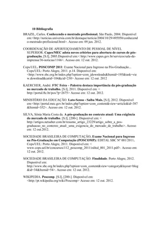10 Bibliografia
BRAZIL, Carlos. Conhecendo o mestrado profissional. São Paulo, 2004. Disponível
  em:<http://noticias.universia.com.br/destaque/noticia/2004/10/29/495950/conhecend
  o-mestrado-profissional.html>. Acesso em: 09 jun. 2012.

COORDENAÇÃO DE APERFEIÇOAMENTO DE PESSOAL DE NÍVEL
  SUPERIOR. Capes/MEC adota novos critérios para abertura de cursos de pós-
  graduação. [S.l], 2005.Disponível em:< http://www.capes.gov.br/servicos/sala-de-
  imprensa/36-noticias/1166>. Acesso em: 12 out. 2012.

Cops/UEL. POSCOMP 2011: Exame Nacional para Ingresso na Pós-Graduação...
  Cops/UEL: Porto Alegre, 2011. p.14. Disponível em:
  <http://www.sbc.org.br/index.php?option=com_jdownloads&Itemid=195&task=vie
  w.download&catid=104&cid=230> Acesso em: 12 out. 2012

KAERCHER, André. FTC Feira – Palestra destaca importância da pós-graduação
  no mercado de trabalho. [S.l], 2011. Disponível em: <
  http://portal.ftc.br/pos/?p=2675> Acesso em: 12 out. 2012.

MINISTÉRIO DA EDUCAÇÃO. Lato-Sensu - Saiba Mais. [S.l], 2012. Disponível
  em:<http://portal.mec.gov.br/index.php?option=com_content&view=article&id=387
  &Itemid=352>. Acesso em: 12 out. 2012.

SILVA, Sônia Maria Costa da. A pós-graduação no contexto atual: Uma exigência
  do mercado de trabalho. [S.l], [200-]. Disponível em: <
  http://artigos.netsaber.com.br/resumo_artigo_23229/artigo_sobre_a_pos-
  graduacao_no_contexto_atual:_uma_exigencia_do_mercado_de_trabalho>. Acesso
  em: 12 out.2012.

SOCIEDADE BRASILEIRA DE COMPUTAÇÃO. Exame Nacional para Ingresso
  na Pós-Graduação em Computação (POSCOMP): EDITAL SBC Nº 001/2011.
  Cops/UEL: Porto Alegre, 2011. Disponível em: <
  www.cops.uel.br/concursos/112_poscomp_2011/edital_001_2011.pdf>. Acesso em:
  12 out. 2012.

SOCIEDADE BRASILEIRA DE COMPUTAÇÃO. Finalidade. Porto Alegre, 2012.
  Disponível em:
  http://www.sbc.org.br/index.php?option=com_content&view=category&layout=blog
  &id=34&Itemid=54>. Acesso em: 12 out. 2012.

WIKIPEDIA. Poscomp. [S.l], [200-]. Disponível em:
  <http://pt.wikipedia.org/wiki/Poscomp> Acesso em: 12 out. 2012.
 