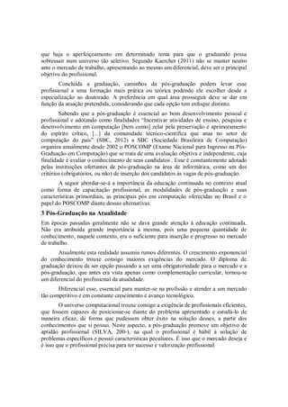 que haja o aperfeiçoamento em determinado tema para que o graduando possa
sobressair num universo tão seletivo. Segundo Kaercher (2011) não se manter neutro
ante o mercado de trabalho, apresentando ao mesmo um diferencial, deve ser o principal
objetivo do profissional.
        Concluída a graduação, caminhos da pós-graduação podem levar esse
profissional a uma formação mais prática ou teórica podendo ele escolher desde a
especialização ao doutorado. A preferência em qual área prosseguir deve se dar em
função da atuação pretendida, considerando que cada opção tem enfoque distinto.
        Sabendo que a pós-graduação é essencial ao bom desenvolvimento pessoal e
profissional e adotando como finalidades “Incentivar atividades de ensino, pesquisa e
desenvolvimento em computação [bem como] zelar pela preservação e aprimoramento
do espírito crítico, [...] da comunidade técnico-científica que atua no setor de
computação do país” (SBC, 2012) a SBC (Sociedade Brasileira de Computação)
organiza anualmente desde 2002 o POSCOMP (Exame Nacional para Ingresso na Pós-
Graduação em Computação) que se trata de uma avaliação objetiva e independente, cuja
finalidade é avaliar o conhecimento de seus candidatos . Esse é constantemente adotado
pelas instituições ofertantes de pós-graduação na área de informática, como um dos
critérios (obrigatórios, ou não) de inserção dos candidatos às vagas de pós-graduação.
       A seguir abordar-se-á a importância da educação continuada no contexto atual
como forma de capacitação profissional, as modalidades de pós-graduação e suas
características primordiais, as principais pós em computação oferecidas no Brasil e o
papel do POSCOMP diante dessas alternativas.
3 Pós-Graduação na Atualidade
Em épocas passadas geralmente não se dava grande atenção à educação continuada.
Não era atribuída grande importância à mesma, pois uma pequena quantidade de
conhecimento, naquele contexto, era o suficiente para inserção e progresso no mercado
de trabalho.
       Atualmente esta realidade assumiu rumos diferentes. O crescimento exponencial
do conhecimento trouxe consigo maiores exigências do mercado. O diploma de
graduação deixou de ser opção passando a ser uma obrigatoriedade para o mercado e a
pós-graduação, que antes era vista apenas como complementação curricular, tornou-se
um diferencial do profissional da atualidade.
       Diferencial esse, essencial para manter-se na profissão e atender a um mercado
tão competitivo e em constante crescimento e avanço tecnológico.
        O universo computacional trouxe consigo a exigência de profissionais eficientes,
que fossem capazes de posicionar-se diante do problema apresentado e estudá-lo de
maneira eficaz, de forma que pudessem obter êxito na solução desses, a partir dos
conhecimentos que si possui. Neste aspecto, a pós-graduação promove um objetivo de
aptidão profissional (SILVA, 200-), na qual o profissional é hábil à solução de
problemas específicos e possui características peculiares. É isso que o mercado deseja e
é isso que o profissional precisa para ter sucesso e valorização profissional.
 