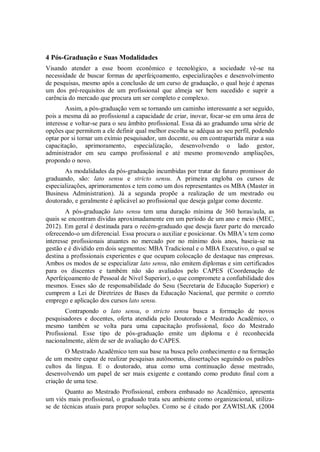4 Pós-Graduação e Suas Modalidades
Visando atender a esse boom econômico e tecnológico, a sociedade vê-se na
necessidade de buscar formas de aperfeiçoamento, especializações e desenvolvimento
de pesquisas, mesmo após a conclusão de um curso de graduação, o qual hoje é apenas
um dos pré-requisitos de um profissional que almeja ser bem sucedido e suprir a
carência do mercado que procura um ser completo e complexo.
        Assim, a pós-graduação vem se tornando um caminho interessante a ser seguido,
pois a mesma dá ao profissional a capacidade de criar, inovar, focar-se em uma área de
interesse e voltar-se para o seu âmbito profissional. Essa dá ao graduando uma série de
opções que permitem a ele definir qual melhor escolha se adéqua ao seu perfil, podendo
optar por si tornar um exímio pesquisador, um docente, ou em contrapartida mirar a sua
capacitação, aprimoramento, especialização, desenvolvendo o lado gestor,
administrador em seu campo profissional e até mesmo promovendo ampliações,
propondo o novo.
       As modalidades da pós-graduação incumbidas por tratar do futuro promissor do
graduando, são: lato sensu e stricto sensu. A primeira engloba os cursos de
especializações, aprimoramentos e tem como um dos representantes os MBA (Master in
Business Administration). Já a segunda propõe a realização de um mestrado ou
doutorado, e geralmente é aplicável ao profissional que deseja galgar como docente.
        A pós-graduação lato sensu tem uma duração mínima de 360 horas/aula, as
quais se encontram dividas aproximadamente em um período de um ano e meio (MEC,
2012). Em geral é destinada para o recém-graduado que deseja fazer parte do mercado
oferecendo-o um diferencial. Essa procura o auxiliar e posicionar. Os MBA’s tem como
interesse profissionais atuantes no mercado por no mínimo dois anos, baseia-se na
gestão e é dividido em dois segmentos: MBA Tradicional e o MBA Executivo, o qual se
destina a profissionais experientes e que ocupam colocação de destaque nas empresas.
Ambos os modos de se especializar lato sensu, não emitem diplomas e sim certificados
para os discentes e também não são avaliados pelo CAPES (Coordenação de
Aperfeiçoamento de Pessoal de Nível Superior), o que compromete a confiabilidade dos
mesmos. Esses são de responsabilidade do Sesu (Secretaria de Educação Superior) e
cumprem a Lei de Diretrizes de Bases da Educação Nacional, que permite o correto
emprego e aplicação dos cursos lato sensu.
        Contrapondo o lato sensu, o stricto sensu busca a formação de novos
pesquisadores e docentes, oferta atendida pelo Doutorado e Mestrado Acadêmico, o
mesmo também se volta para uma capacitação profissional, foco do Mestrado
Profissional. Esse tipo de pós-graduação emite um diploma e é reconhecida
nacionalmente, além de ser de avaliação do CAPES.
        O Mestrado Acadêmico tem sua base na busca pelo conhecimento e na formação
de um mestre capaz de realizar pesquisas autônomas, dissertações seguindo os padrões
cultos da língua. E o doutorado, atua como uma continuação desse mestrado,
desenvolvendo um papel de ser mais exigente e contando como produto final com a
criação de uma tese.
       Quanto ao Mestrado Profissional, embora embasado no Acadêmico, apresenta
um viés mais profissional, o graduado trata seu ambiente como organizacional, utiliza-
se de técnicas atuais para propor soluções. Como se é citado por ZAWISLAK (2004
 