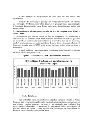A atual situação da pós-graduação no Brasil pode ser dita estável, mas
insatisfatória.
       Boa parte dos cursos de pós-graduação em computação são focados em ciências
da computação, devido uma maior oferta de cursos de graduação nessa área em relação
à Engenharia da computação, o que deixa a maioria dos formandos neste campo sem
muitas opções.
5.1 Instituições que ofertam pós-graduação na área de computação no Brasil e
Minas Gerais
As universidades que ofertam cursos na área de computação são submetidas a
avaliações que são realizadas pelo CAPES. O mesmo informa em seu web site quais são
as universidades recomendadas nacionalmente e a respectiva nota de sua avaliação,
sendo 7 a nota máxima, que indica excelência do curso de pós-graduação ofertado. É
importante ressaltar que o CAPES avalia apenas os cursos stricto sensu (mestrado e
doutorado).
      A seguir na Figura 1 são representadas graficamente as universidades brasileiras
melhores classificadas pela CAPES.
                            Figura 1 – Avaliação da CAPES – Universidades brasileiras

                                    Universidades Brasileiras com as melhores notas na
                                                   avaliação da Capes
 8
 6
 4
 2
 0
                                                                            Mestrado
     Mestrado



                              Mestrado



                                                     Mestrado




                                                                                                   Mestrado



                                                                                                                          Mestrado



                                                                                                                                                 Mestrado



                                                                                                                                                                        Mestrado



                                                                                                                                                                                               Mestrado
                                         Doutorado
                Doutorado




                                                                Doutorado



                                                                                       Doutorado



                                                                                                              Doutorado



                                                                                                                                     Doutorado



                                                                                                                                                            Doutorado



                                                                                                                                                                                   Doutorado



                                                                                                                                                                                                          Doutorado




     UNICAMP                       USP               UFMG                     UFPE                 USP/SC                     UFF                UFRGS                     UFRJ                PUC-RIO




                            Fonte: Os Autores.

       Vale-se também tratar em âmbito mais específico e analisar a região de Minas
Gerais, a qual possui um mercado muito importante em computação, considerando-se
que existem grandes empresas, nacionais e internacionais, que usufruem dos
conhecimentos informáticos, e necessitam de profissionais hábeis para ocupar tal
precisão. Abaixo na Figura 2, estão representadas graficamente as universidades de
melhores classificações na avaliação da CAPES.
 