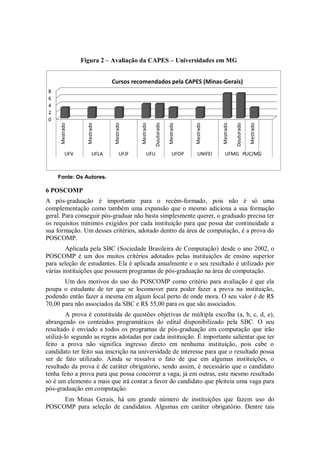 Figura 2 – Avaliação da CAPES – Universidades em MG


                               Cursos recomendados pela CAPES (Minas-Gerais)
 8
 6
 4
 2
 0




                                                      Doutorado




                                                                                                   Doutorado
                   Mestrado




                                           Mestrado




                                                                             Mestrado




                                                                                                               Mestrado
      Mestrado




                               Mestrado




                                                                  Mestrado




                                                                                        Mestrado
           UFV          UFLA        UFJF         UFU                 UFOP      UNIFEI     UFMG PUC/MG



     Fonte: Os Autores.

6 POSCOMP
A pós-graduação é importante para o recém-formado, pois não é só uma
complementação como também uma expansão que o mesmo adiciona a sua formação
geral. Para conseguir pós-graduar não basta simplesmente querer, o graduado precisa ter
os requisitos mínimos exigidos por cada instituição para que possa dar continuidade a
sua formação. Um desses critérios, adotado dentro da área de computação, é a prova do
POSCOMP.
        Aplicada pela SBC (Sociedade Brasileira de Computação) desde o ano 2002, o
POSCOMP é um dos muitos critérios adotados pelas instituições de ensino superior
para seleção de estudantes. Ela é aplicada anualmente e o seu resultado é utilizado por
várias instituições que possuem programas de pós-graduação na área de computação.
       Um dos motivos do uso do POSCOMP como critério para avaliação é que ela
poupa o estudante de ter que se locomover para poder fazer a prova na instituição,
podendo então fazer a mesma em algum local perto de onde mora. O seu valor é de R$
70,00 para não associados da SBC e R$ 55,00 para os que são associados.
         A prova é constituída de questões objetivas de múltipla escolha (a, b, c, d, e),
abrangendo os conteúdos programáticos do edital disponibilizado pela SBC. O seu
resultado é enviado a todos os programas de pós-graduação em computação que irão
utilizá-lo segundo as regras adotadas por cada instituição. É importante salientar que ter
feito a prova não significa ingresso direto em nenhuma instituição, pois cabe o
candidato ter feito sua inscrição na universidade de interesse para que o resultado possa
ser de fato utilizado. Ainda se ressalva o fato de que em algumas instituições, o
resultado da prova é de caráter obrigatório, sendo assim, é necessário que o candidato
tenha feito a prova para que possa concorrer a vaga; já em outras, este mesmo resultado
só é um elemento a mais que irá contar a favor do candidato que pleiteia uma vaga para
pós-graduação em computação.
     Em Minas Gerais, há um grande número de instituições que fazem uso do
POSCOMP para seleção de candidatos. Algumas em caráter obrigatório. Dentre tais
 