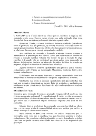 c) Aumento na capacidade de armazenamento do disco.
                       d) Uso de memória cache.
                       e) Troca do sistema operacional
                                                     (Cops/UEL, 2011, p.14, grifo nosso)


7 Outros Critérios
O POSCOMP não é o único método de seleção para os candidatos às vagas de pós-
graduação stricto sensu. Existem outros critérios que cada instituição julga como
favorável de forma a selecionar profissionais hábeis às vagas ofertadas.
        Dentre tais critérios, é comum a análise da formação acadêmica (histórico do
curso de graduação e de pós-graduação, se houver), na qual os avaliadores detém sua
atenção principalmente ao desempenho obtido pelo aluno em especial nas matérias que
se relacionam diretamente ao curso de pós-graduação escolhido.
        Aos candidatos de mestrado e doutorado acadêmico torna-se relevante e
imprescindível a apresentação do Curriculo Lattes, bem como todos os vínculos de
pesquisa e iniciação científica realizada pelo mesmo, na qual a produção do artigo
científico é de grande valia ao profissional que deseja galgar como pesquisador ou
docente. O julgamento baseia-se na adequação do projeto às linhas de pesquisa do
programa, aos perfis acadêmicos do candidato e do orientador.
       Algumas instituições oferecem separadamente uma prova na qual é requerida
conhecimentos sobre Ciência da Computação, Matemática, Estatística dentre outras
bases de conhecimentos.
        E finalmente, mas não menos importante, a carta de recomendação é um fator
interessante e na maioria das universidades é obrigatória a apresentação da mesma.
        Geralmente, cada critério é analisado separadamente com peso específico para
cada um, segundo a importância do mesmo. Feito tal avaliação, os candidatos que
satisfazerem a cada critério dentro do exigido, são selecionados conforme o resultado
dos mesmos.
8 Considerações Finais
Conclui-se que a realização de uma pós-graduação é imprescindível àquele que visa
êxito em sua carreira profissional. A execução dessa é de caráter peculiar ao que deseja
assumir um diferencial diante do mercado de trabalho e sobressair no mesmo, uma vez
que através dela o profissional adquire habilidades singulares para atuar na área
pretendida.
       Sabendo disso, o profissional da computação tem uma diversidade de ofertas
lato e stricto sensu, sendo de responsabilidade do mesmo analisar qual melhor se
adéqua ao seu perfil e à sua área de interesse.
         Dessa maneira, O POSCOMP constitui um método interessante para as
instituições, assim como para o candidato, visto que ele permite examinar o nível de
conhecimentos (dos conteúdos avaliados) adquiridos por meio da graduação e ainda é
visto como um quesito em certas universidades para a inserção em um programa de pós-
graduação.
 